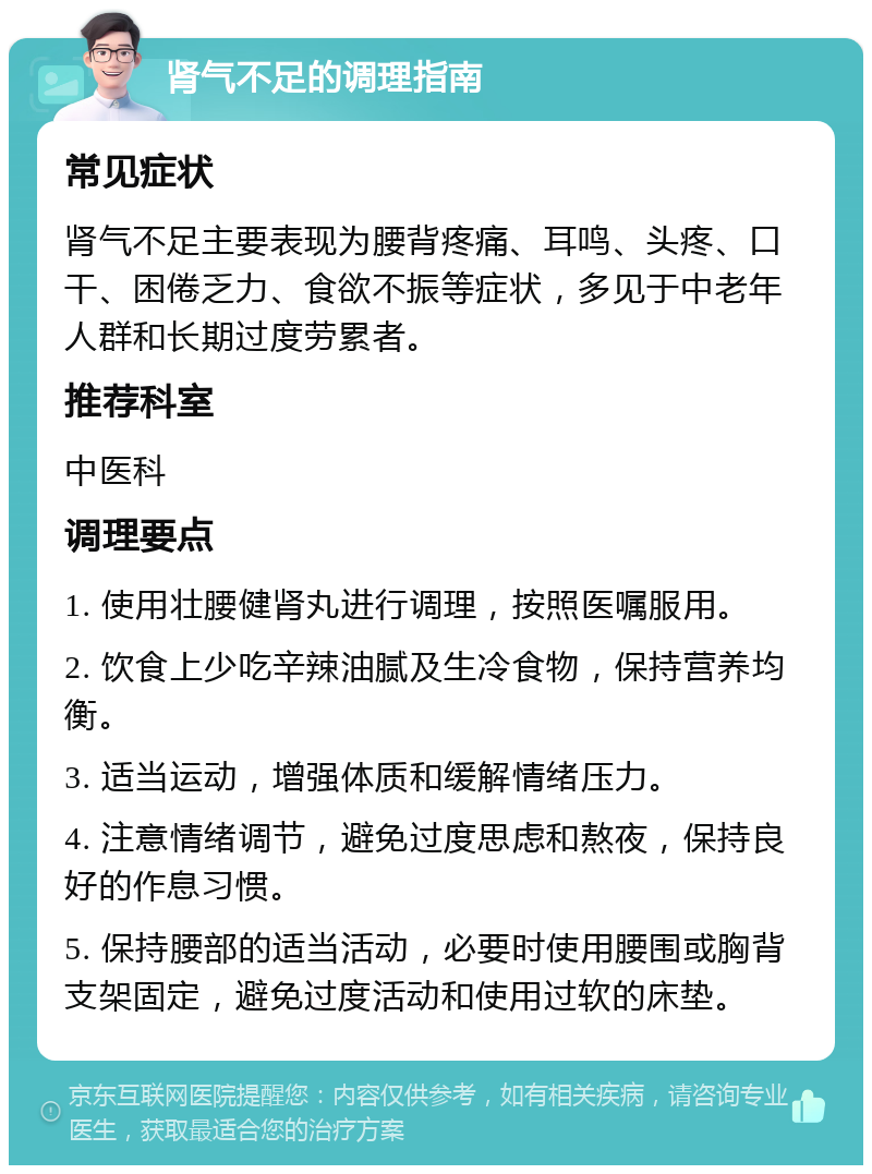 肾气不足的调理指南 常见症状 肾气不足主要表现为腰背疼痛、耳鸣、头疼、口干、困倦乏力、食欲不振等症状，多见于中老年人群和长期过度劳累者。 推荐科室 中医科 调理要点 1. 使用壮腰健肾丸进行调理，按照医嘱服用。 2. 饮食上少吃辛辣油腻及生冷食物，保持营养均衡。 3. 适当运动，增强体质和缓解情绪压力。 4. 注意情绪调节，避免过度思虑和熬夜，保持良好的作息习惯。 5. 保持腰部的适当活动，必要时使用腰围或胸背支架固定，避免过度活动和使用过软的床垫。