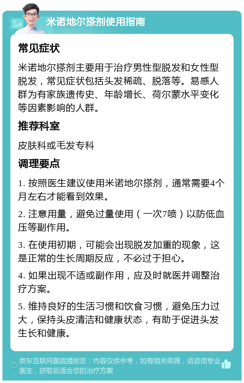 米诺地尔搽剂使用指南 常见症状 米诺地尔搽剂主要用于治疗男性型脱发和女性型脱发，常见症状包括头发稀疏、脱落等。易感人群为有家族遗传史、年龄增长、荷尔蒙水平变化等因素影响的人群。 推荐科室 皮肤科或毛发专科 调理要点 1. 按照医生建议使用米诺地尔搽剂，通常需要4个月左右才能看到效果。 2. 注意用量，避免过量使用（一次7喷）以防低血压等副作用。 3. 在使用初期，可能会出现脱发加重的现象，这是正常的生长周期反应，不必过于担心。 4. 如果出现不适或副作用，应及时就医并调整治疗方案。 5. 维持良好的生活习惯和饮食习惯，避免压力过大，保持头皮清洁和健康状态，有助于促进头发生长和健康。