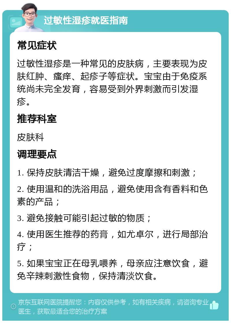 过敏性湿疹就医指南 常见症状 过敏性湿疹是一种常见的皮肤病，主要表现为皮肤红肿、瘙痒、起疹子等症状。宝宝由于免疫系统尚未完全发育，容易受到外界刺激而引发湿疹。 推荐科室 皮肤科 调理要点 1. 保持皮肤清洁干燥，避免过度摩擦和刺激； 2. 使用温和的洗浴用品，避免使用含有香料和色素的产品； 3. 避免接触可能引起过敏的物质； 4. 使用医生推荐的药膏，如尤卓尔，进行局部治疗； 5. 如果宝宝正在母乳喂养，母亲应注意饮食，避免辛辣刺激性食物，保持清淡饮食。