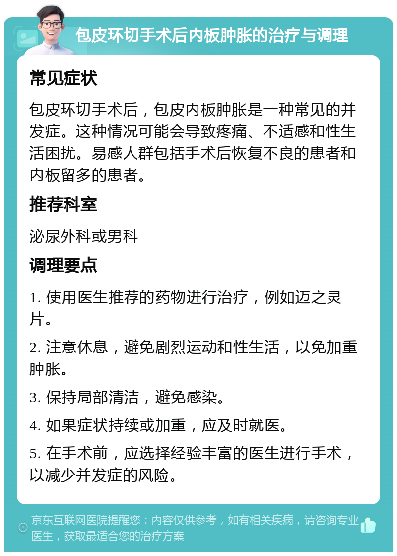 包皮环切手术后内板肿胀的治疗与调理 常见症状 包皮环切手术后，包皮内板肿胀是一种常见的并发症。这种情况可能会导致疼痛、不适感和性生活困扰。易感人群包括手术后恢复不良的患者和内板留多的患者。 推荐科室 泌尿外科或男科 调理要点 1. 使用医生推荐的药物进行治疗，例如迈之灵片。 2. 注意休息，避免剧烈运动和性生活，以免加重肿胀。 3. 保持局部清洁，避免感染。 4. 如果症状持续或加重，应及时就医。 5. 在手术前，应选择经验丰富的医生进行手术，以减少并发症的风险。