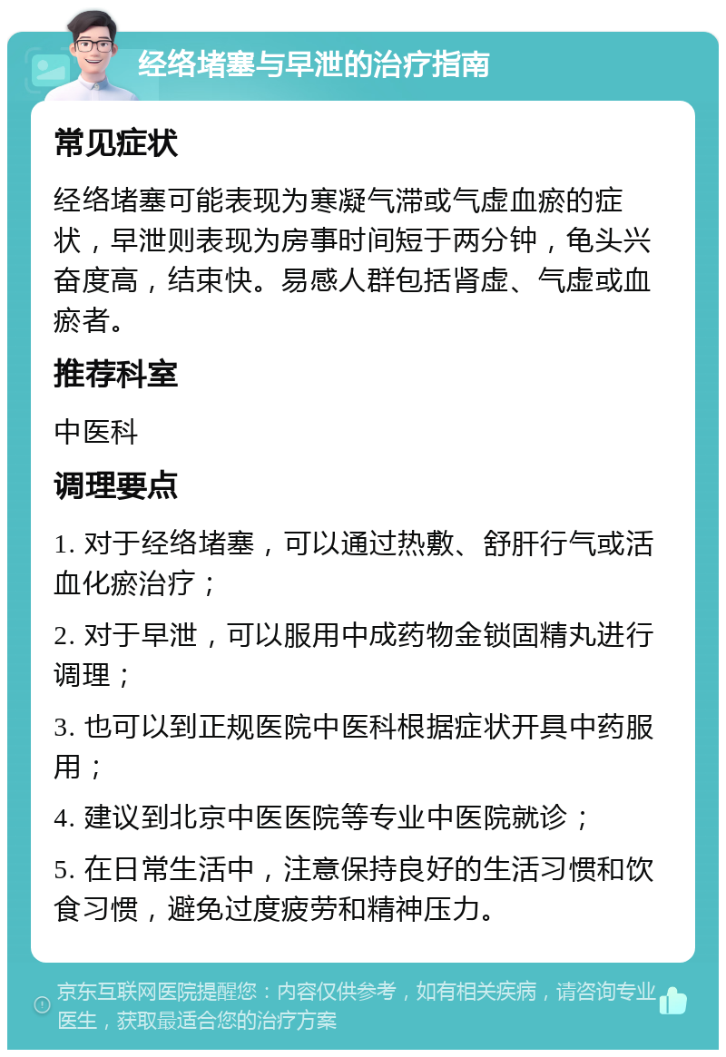 经络堵塞与早泄的治疗指南 常见症状 经络堵塞可能表现为寒凝气滞或气虚血瘀的症状，早泄则表现为房事时间短于两分钟，龟头兴奋度高，结束快。易感人群包括肾虚、气虚或血瘀者。 推荐科室 中医科 调理要点 1. 对于经络堵塞，可以通过热敷、舒肝行气或活血化瘀治疗； 2. 对于早泄，可以服用中成药物金锁固精丸进行调理； 3. 也可以到正规医院中医科根据症状开具中药服用； 4. 建议到北京中医医院等专业中医院就诊； 5. 在日常生活中，注意保持良好的生活习惯和饮食习惯，避免过度疲劳和精神压力。