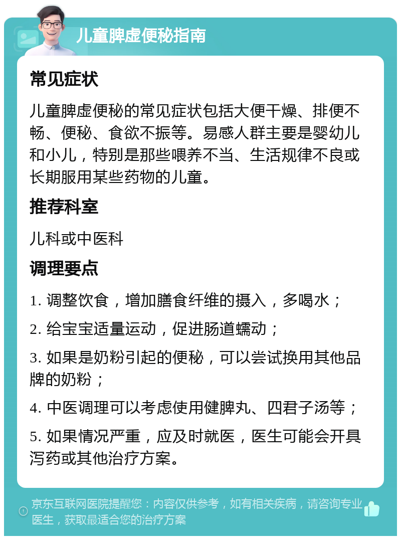 儿童脾虚便秘指南 常见症状 儿童脾虚便秘的常见症状包括大便干燥、排便不畅、便秘、食欲不振等。易感人群主要是婴幼儿和小儿，特别是那些喂养不当、生活规律不良或长期服用某些药物的儿童。 推荐科室 儿科或中医科 调理要点 1. 调整饮食，增加膳食纤维的摄入，多喝水； 2. 给宝宝适量运动，促进肠道蠕动； 3. 如果是奶粉引起的便秘，可以尝试换用其他品牌的奶粉； 4. 中医调理可以考虑使用健脾丸、四君子汤等； 5. 如果情况严重，应及时就医，医生可能会开具泻药或其他治疗方案。