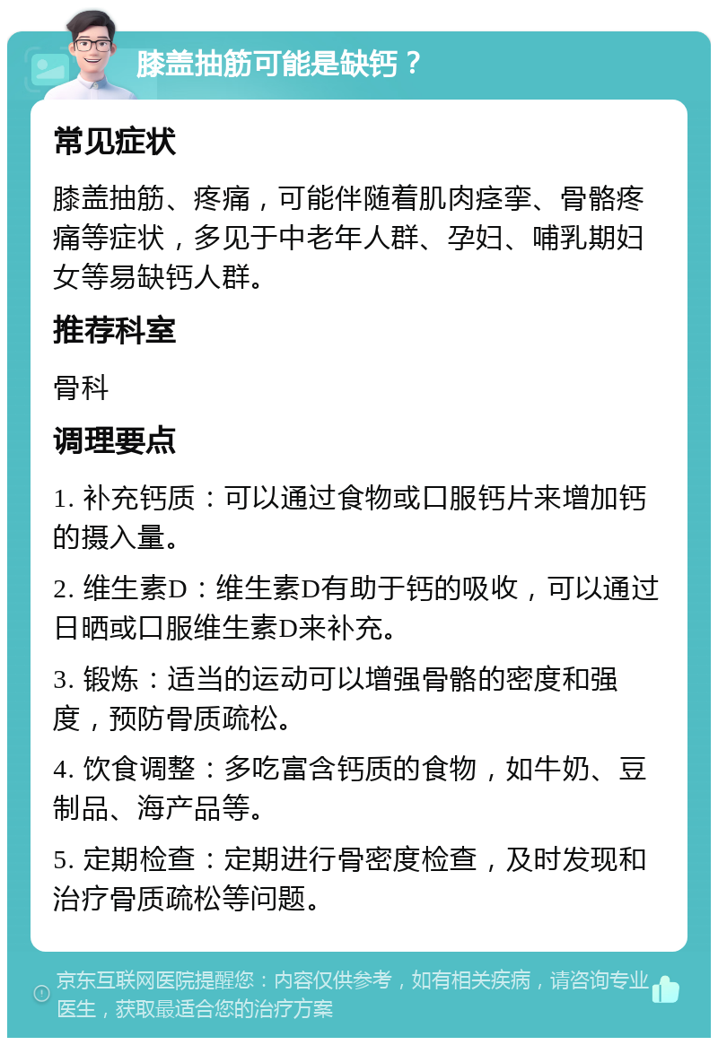 膝盖抽筋可能是缺钙？ 常见症状 膝盖抽筋、疼痛，可能伴随着肌肉痉挛、骨骼疼痛等症状，多见于中老年人群、孕妇、哺乳期妇女等易缺钙人群。 推荐科室 骨科 调理要点 1. 补充钙质：可以通过食物或口服钙片来增加钙的摄入量。 2. 维生素D：维生素D有助于钙的吸收，可以通过日晒或口服维生素D来补充。 3. 锻炼：适当的运动可以增强骨骼的密度和强度，预防骨质疏松。 4. 饮食调整：多吃富含钙质的食物，如牛奶、豆制品、海产品等。 5. 定期检查：定期进行骨密度检查，及时发现和治疗骨质疏松等问题。