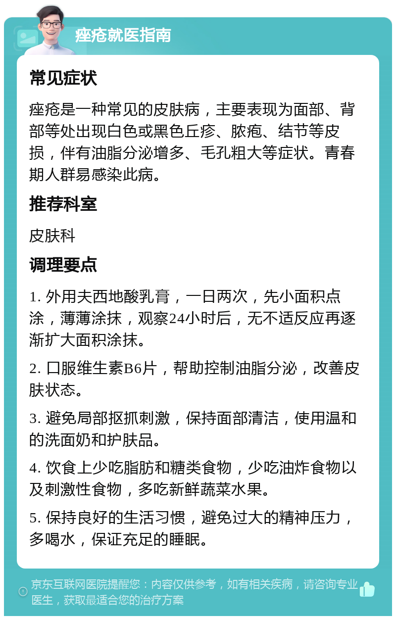 痤疮就医指南 常见症状 痤疮是一种常见的皮肤病，主要表现为面部、背部等处出现白色或黑色丘疹、脓疱、结节等皮损，伴有油脂分泌增多、毛孔粗大等症状。青春期人群易感染此病。 推荐科室 皮肤科 调理要点 1. 外用夫西地酸乳膏，一日两次，先小面积点涂，薄薄涂抹，观察24小时后，无不适反应再逐渐扩大面积涂抹。 2. 口服维生素B6片，帮助控制油脂分泌，改善皮肤状态。 3. 避免局部抠抓刺激，保持面部清洁，使用温和的洗面奶和护肤品。 4. 饮食上少吃脂肪和糖类食物，少吃油炸食物以及刺激性食物，多吃新鲜蔬菜水果。 5. 保持良好的生活习惯，避免过大的精神压力，多喝水，保证充足的睡眠。