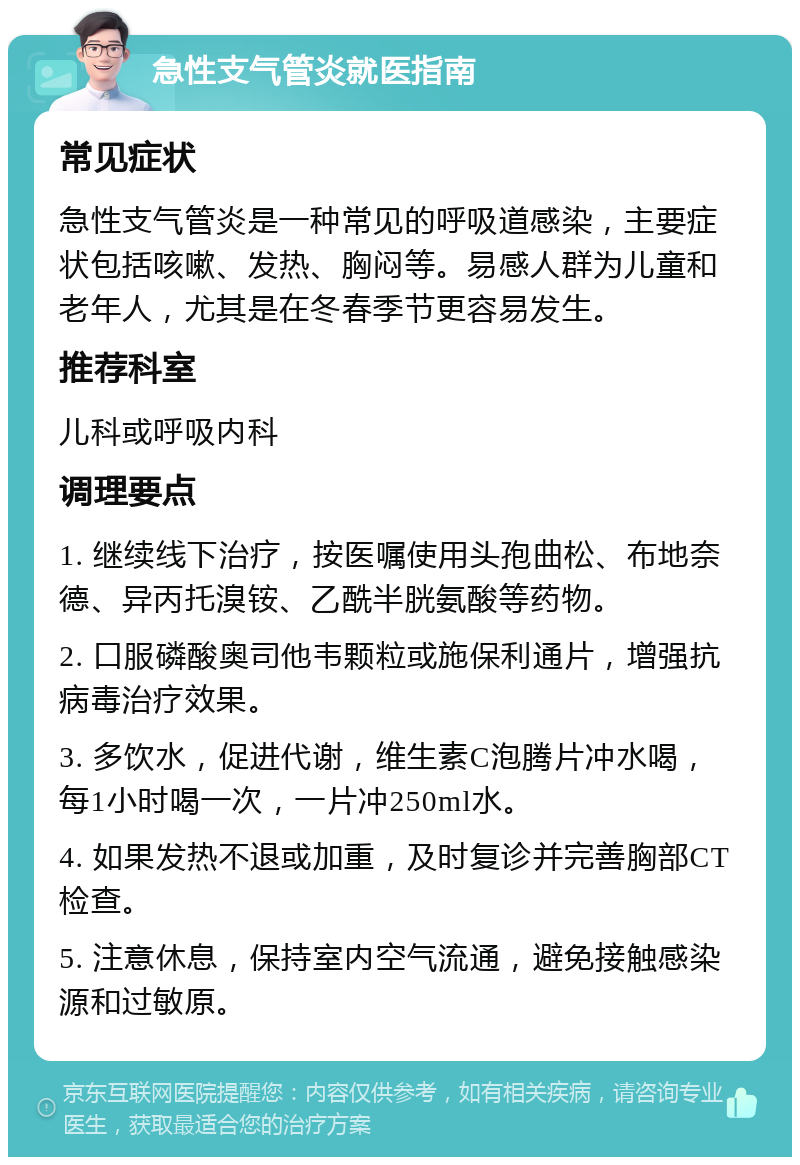 急性支气管炎就医指南 常见症状 急性支气管炎是一种常见的呼吸道感染，主要症状包括咳嗽、发热、胸闷等。易感人群为儿童和老年人，尤其是在冬春季节更容易发生。 推荐科室 儿科或呼吸内科 调理要点 1. 继续线下治疗，按医嘱使用头孢曲松、布地奈德、异丙托溴铵、乙酰半胱氨酸等药物。 2. 口服磷酸奥司他韦颗粒或施保利通片，增强抗病毒治疗效果。 3. 多饮水，促进代谢，维生素C泡腾片冲水喝，每1小时喝一次，一片冲250ml水。 4. 如果发热不退或加重，及时复诊并完善胸部CT检查。 5. 注意休息，保持室内空气流通，避免接触感染源和过敏原。