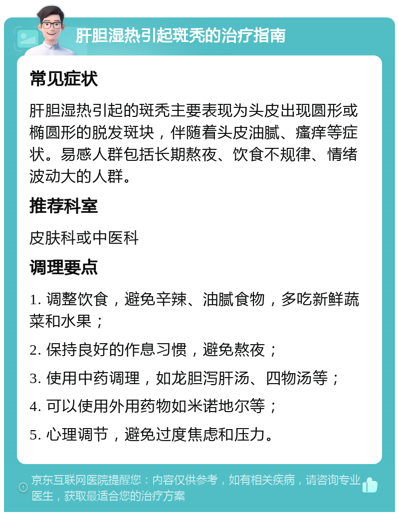 肝胆湿热引起斑秃的治疗指南 常见症状 肝胆湿热引起的斑秃主要表现为头皮出现圆形或椭圆形的脱发斑块，伴随着头皮油腻、瘙痒等症状。易感人群包括长期熬夜、饮食不规律、情绪波动大的人群。 推荐科室 皮肤科或中医科 调理要点 1. 调整饮食，避免辛辣、油腻食物，多吃新鲜蔬菜和水果； 2. 保持良好的作息习惯，避免熬夜； 3. 使用中药调理，如龙胆泻肝汤、四物汤等； 4. 可以使用外用药物如米诺地尔等； 5. 心理调节，避免过度焦虑和压力。