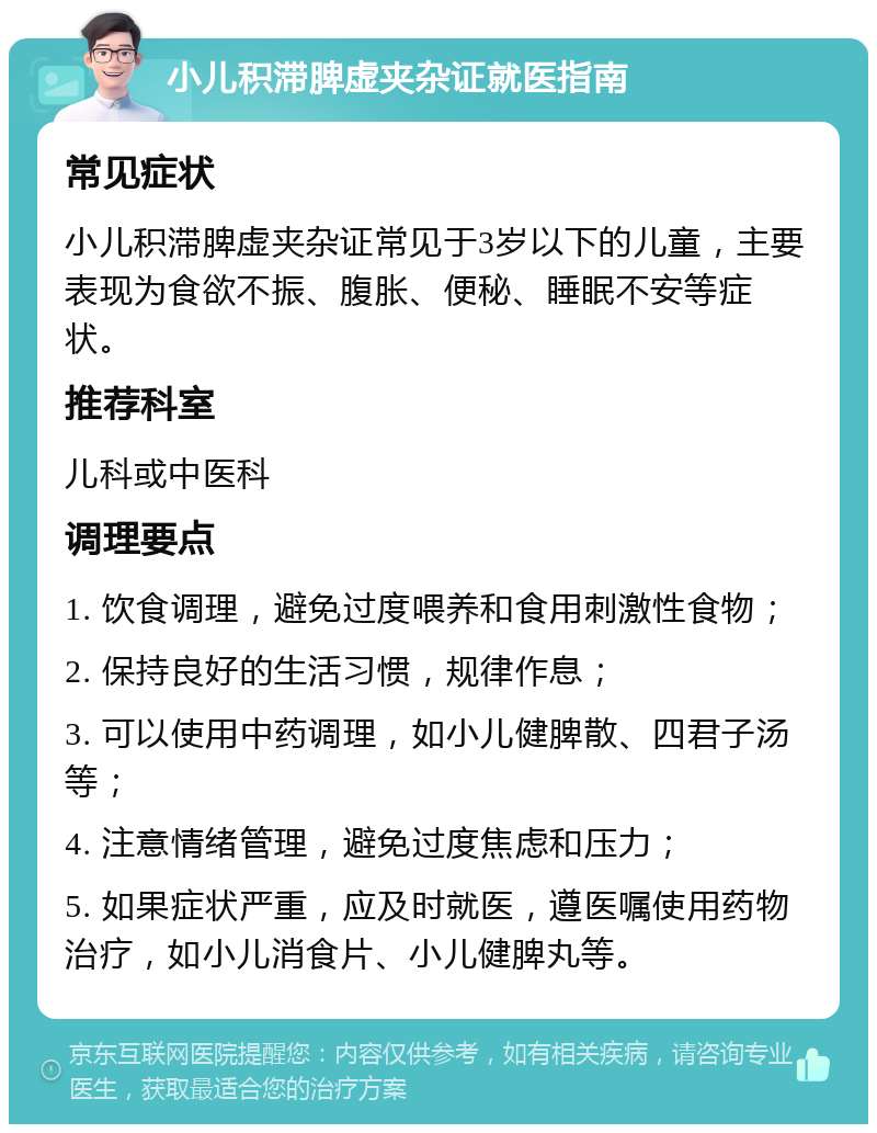 小儿积滞脾虚夹杂证就医指南 常见症状 小儿积滞脾虚夹杂证常见于3岁以下的儿童，主要表现为食欲不振、腹胀、便秘、睡眠不安等症状。 推荐科室 儿科或中医科 调理要点 1. 饮食调理，避免过度喂养和食用刺激性食物； 2. 保持良好的生活习惯，规律作息； 3. 可以使用中药调理，如小儿健脾散、四君子汤等； 4. 注意情绪管理，避免过度焦虑和压力； 5. 如果症状严重，应及时就医，遵医嘱使用药物治疗，如小儿消食片、小儿健脾丸等。