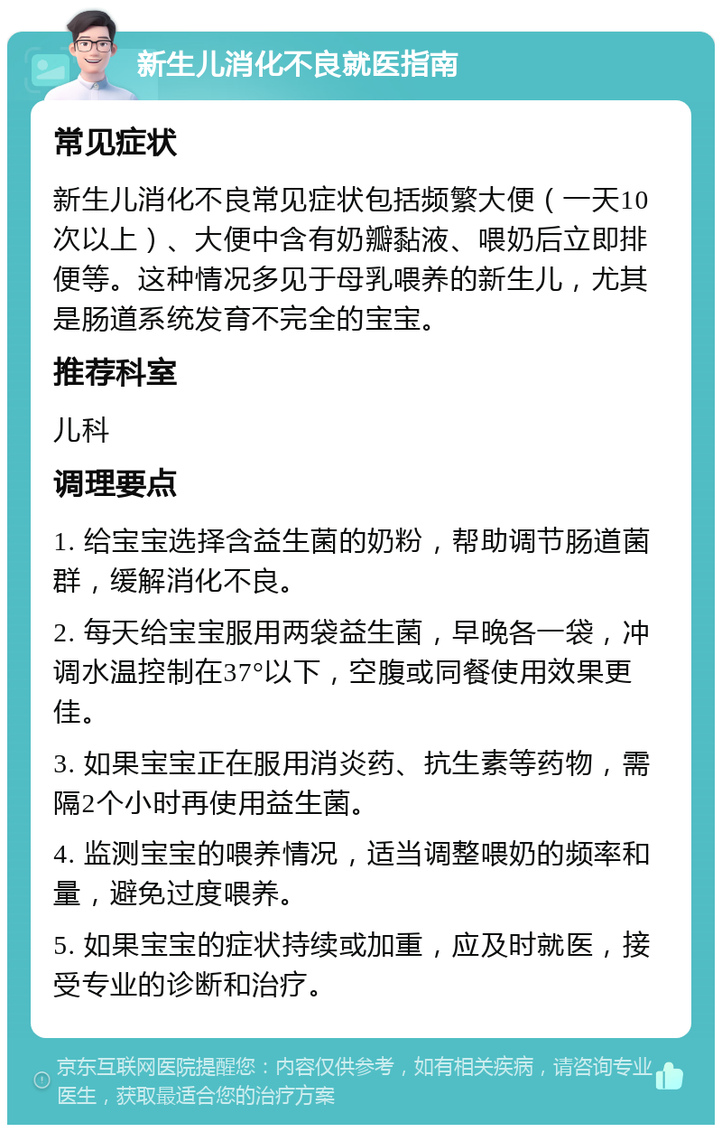 新生儿消化不良就医指南 常见症状 新生儿消化不良常见症状包括频繁大便（一天10次以上）、大便中含有奶瓣黏液、喂奶后立即排便等。这种情况多见于母乳喂养的新生儿，尤其是肠道系统发育不完全的宝宝。 推荐科室 儿科 调理要点 1. 给宝宝选择含益生菌的奶粉，帮助调节肠道菌群，缓解消化不良。 2. 每天给宝宝服用两袋益生菌，早晚各一袋，冲调水温控制在37°以下，空腹或同餐使用效果更佳。 3. 如果宝宝正在服用消炎药、抗生素等药物，需隔2个小时再使用益生菌。 4. 监测宝宝的喂养情况，适当调整喂奶的频率和量，避免过度喂养。 5. 如果宝宝的症状持续或加重，应及时就医，接受专业的诊断和治疗。