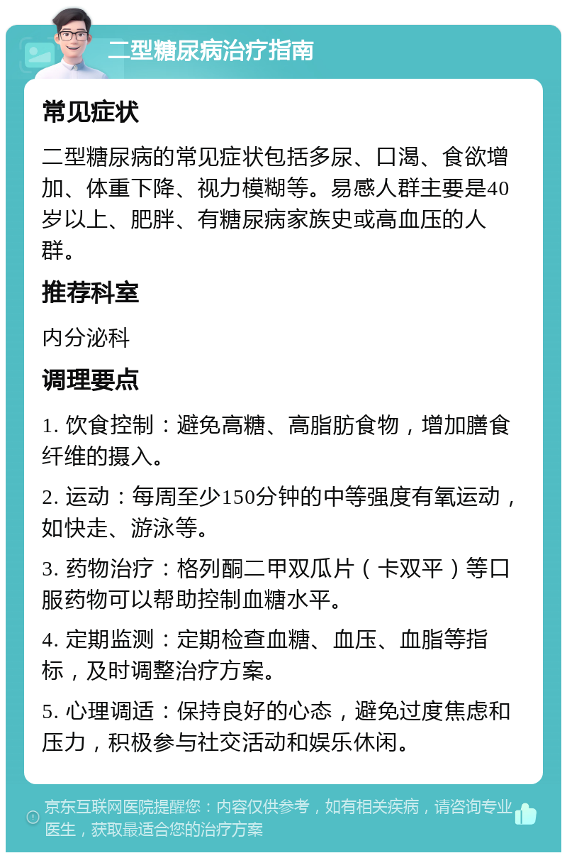 二型糖尿病治疗指南 常见症状 二型糖尿病的常见症状包括多尿、口渴、食欲增加、体重下降、视力模糊等。易感人群主要是40岁以上、肥胖、有糖尿病家族史或高血压的人群。 推荐科室 内分泌科 调理要点 1. 饮食控制：避免高糖、高脂肪食物，增加膳食纤维的摄入。 2. 运动：每周至少150分钟的中等强度有氧运动，如快走、游泳等。 3. 药物治疗：格列酮二甲双瓜片（卡双平）等口服药物可以帮助控制血糖水平。 4. 定期监测：定期检查血糖、血压、血脂等指标，及时调整治疗方案。 5. 心理调适：保持良好的心态，避免过度焦虑和压力，积极参与社交活动和娱乐休闲。