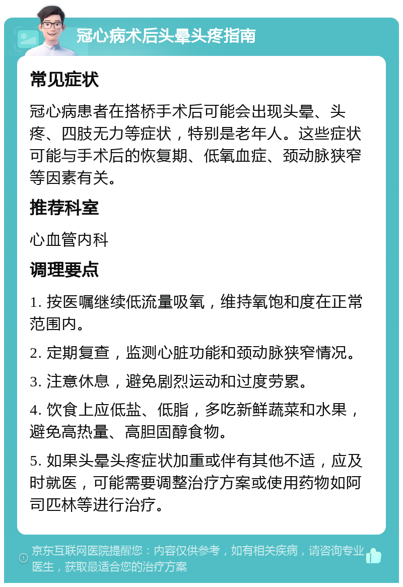 冠心病术后头晕头疼指南 常见症状 冠心病患者在搭桥手术后可能会出现头晕、头疼、四肢无力等症状，特别是老年人。这些症状可能与手术后的恢复期、低氧血症、颈动脉狭窄等因素有关。 推荐科室 心血管内科 调理要点 1. 按医嘱继续低流量吸氧，维持氧饱和度在正常范围内。 2. 定期复查，监测心脏功能和颈动脉狭窄情况。 3. 注意休息，避免剧烈运动和过度劳累。 4. 饮食上应低盐、低脂，多吃新鲜蔬菜和水果，避免高热量、高胆固醇食物。 5. 如果头晕头疼症状加重或伴有其他不适，应及时就医，可能需要调整治疗方案或使用药物如阿司匹林等进行治疗。