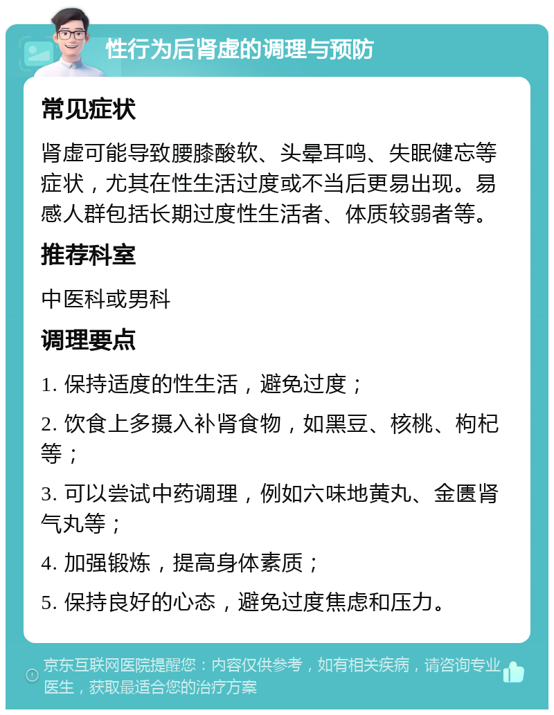 性行为后肾虚的调理与预防 常见症状 肾虚可能导致腰膝酸软、头晕耳鸣、失眠健忘等症状，尤其在性生活过度或不当后更易出现。易感人群包括长期过度性生活者、体质较弱者等。 推荐科室 中医科或男科 调理要点 1. 保持适度的性生活，避免过度； 2. 饮食上多摄入补肾食物，如黑豆、核桃、枸杞等； 3. 可以尝试中药调理，例如六味地黄丸、金匮肾气丸等； 4. 加强锻炼，提高身体素质； 5. 保持良好的心态，避免过度焦虑和压力。