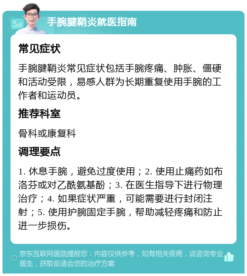 手腕腱鞘炎就医指南 常见症状 手腕腱鞘炎常见症状包括手腕疼痛、肿胀、僵硬和活动受限，易感人群为长期重复使用手腕的工作者和运动员。 推荐科室 骨科或康复科 调理要点 1. 休息手腕，避免过度使用；2. 使用止痛药如布洛芬或对乙酰氨基酚；3. 在医生指导下进行物理治疗；4. 如果症状严重，可能需要进行封闭注射；5. 使用护腕固定手腕，帮助减轻疼痛和防止进一步损伤。