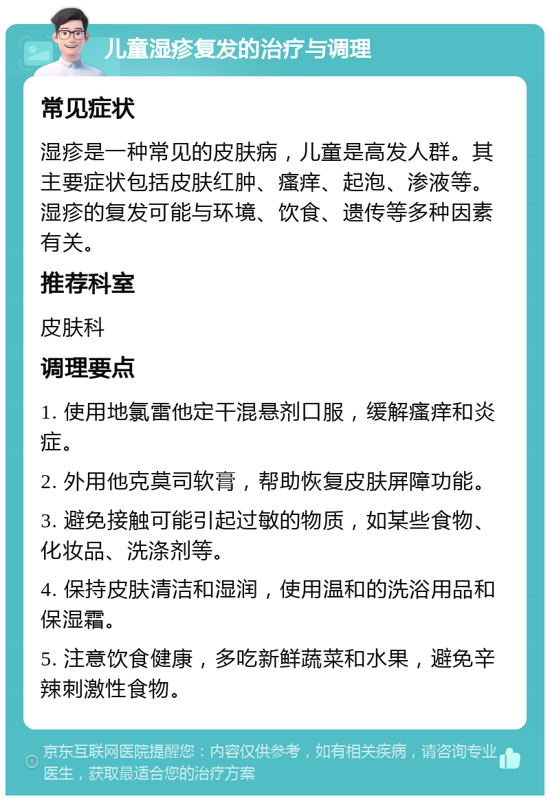 儿童湿疹复发的治疗与调理 常见症状 湿疹是一种常见的皮肤病，儿童是高发人群。其主要症状包括皮肤红肿、瘙痒、起泡、渗液等。湿疹的复发可能与环境、饮食、遗传等多种因素有关。 推荐科室 皮肤科 调理要点 1. 使用地氯雷他定干混悬剂口服，缓解瘙痒和炎症。 2. 外用他克莫司软膏，帮助恢复皮肤屏障功能。 3. 避免接触可能引起过敏的物质，如某些食物、化妆品、洗涤剂等。 4. 保持皮肤清洁和湿润，使用温和的洗浴用品和保湿霜。 5. 注意饮食健康，多吃新鲜蔬菜和水果，避免辛辣刺激性食物。