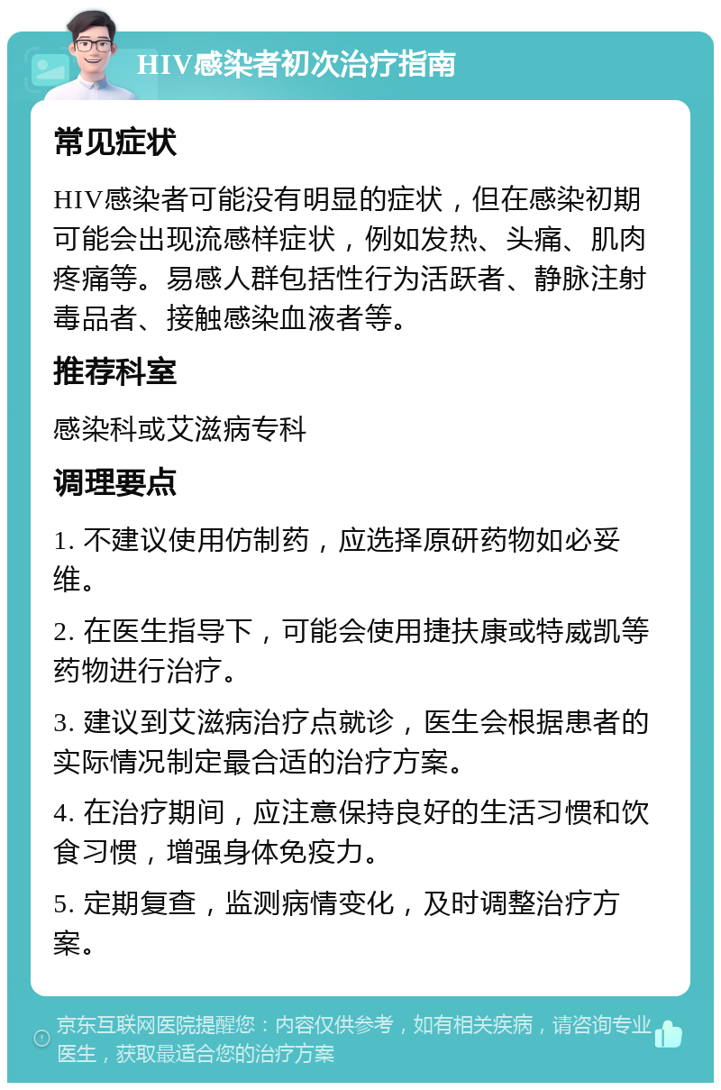 HIV感染者初次治疗指南 常见症状 HIV感染者可能没有明显的症状，但在感染初期可能会出现流感样症状，例如发热、头痛、肌肉疼痛等。易感人群包括性行为活跃者、静脉注射毒品者、接触感染血液者等。 推荐科室 感染科或艾滋病专科 调理要点 1. 不建议使用仿制药，应选择原研药物如必妥维。 2. 在医生指导下，可能会使用捷扶康或特威凯等药物进行治疗。 3. 建议到艾滋病治疗点就诊，医生会根据患者的实际情况制定最合适的治疗方案。 4. 在治疗期间，应注意保持良好的生活习惯和饮食习惯，增强身体免疫力。 5. 定期复查，监测病情变化，及时调整治疗方案。