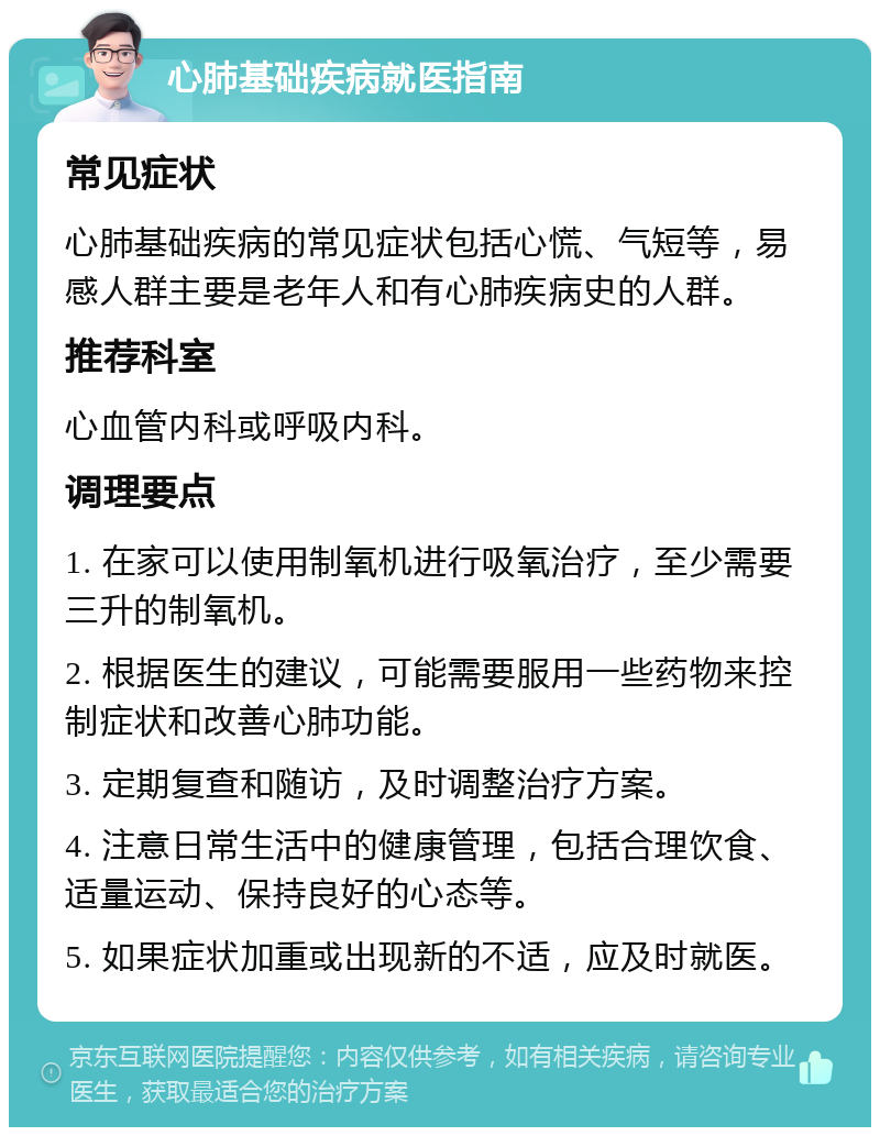 心肺基础疾病就医指南 常见症状 心肺基础疾病的常见症状包括心慌、气短等，易感人群主要是老年人和有心肺疾病史的人群。 推荐科室 心血管内科或呼吸内科。 调理要点 1. 在家可以使用制氧机进行吸氧治疗，至少需要三升的制氧机。 2. 根据医生的建议，可能需要服用一些药物来控制症状和改善心肺功能。 3. 定期复查和随访，及时调整治疗方案。 4. 注意日常生活中的健康管理，包括合理饮食、适量运动、保持良好的心态等。 5. 如果症状加重或出现新的不适，应及时就医。