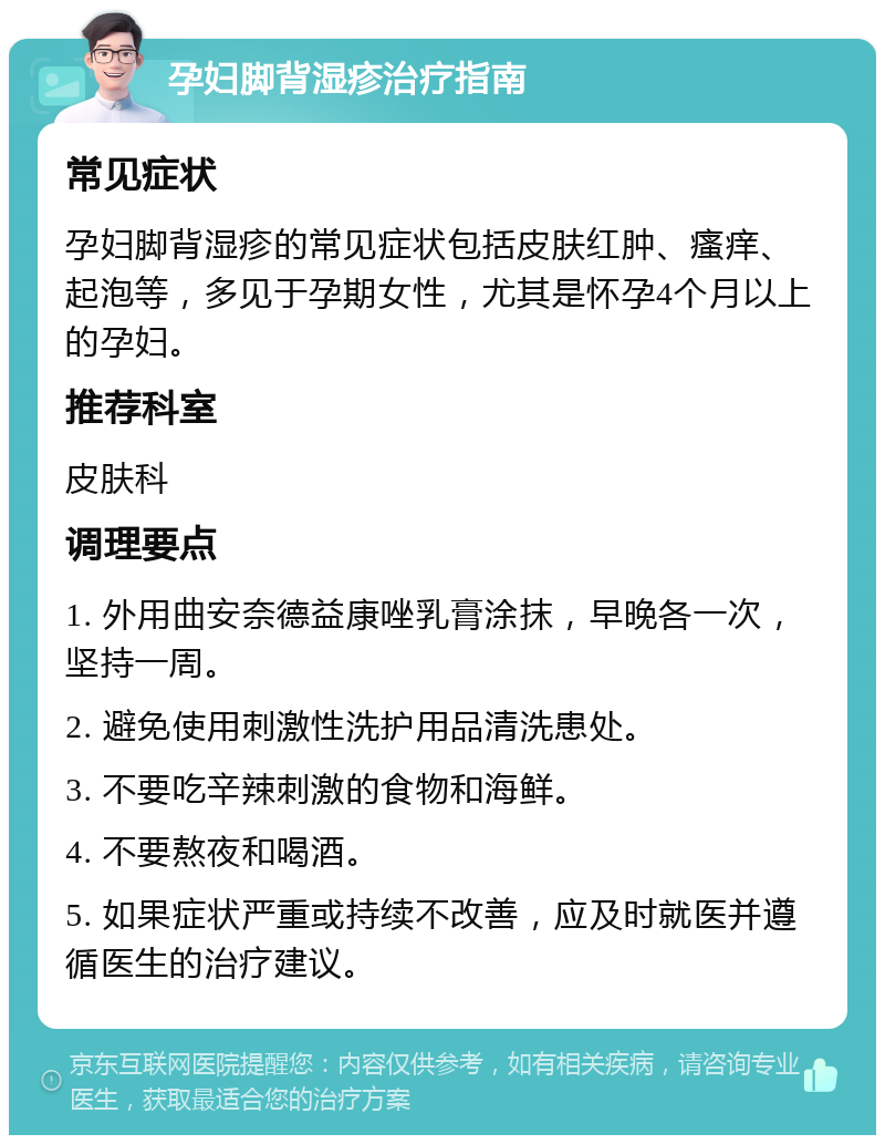 孕妇脚背湿疹治疗指南 常见症状 孕妇脚背湿疹的常见症状包括皮肤红肿、瘙痒、起泡等，多见于孕期女性，尤其是怀孕4个月以上的孕妇。 推荐科室 皮肤科 调理要点 1. 外用曲安奈德益康唑乳膏涂抹，早晚各一次，坚持一周。 2. 避免使用刺激性洗护用品清洗患处。 3. 不要吃辛辣刺激的食物和海鲜。 4. 不要熬夜和喝酒。 5. 如果症状严重或持续不改善，应及时就医并遵循医生的治疗建议。