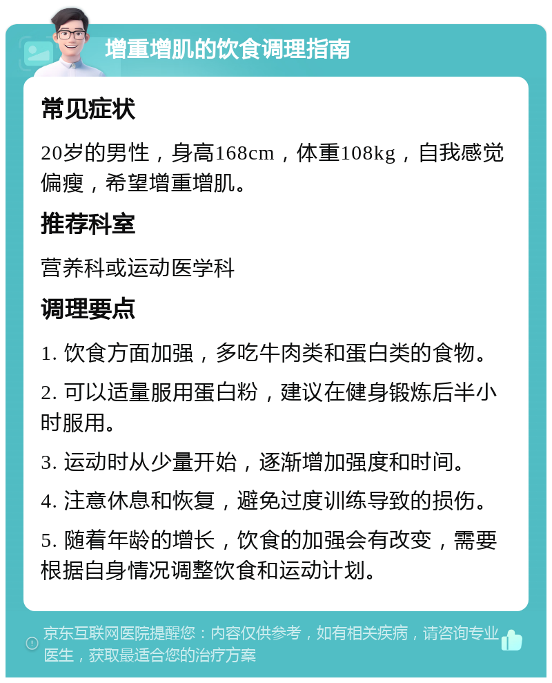 增重增肌的饮食调理指南 常见症状 20岁的男性，身高168cm，体重108kg，自我感觉偏瘦，希望增重增肌。 推荐科室 营养科或运动医学科 调理要点 1. 饮食方面加强，多吃牛肉类和蛋白类的食物。 2. 可以适量服用蛋白粉，建议在健身锻炼后半小时服用。 3. 运动时从少量开始，逐渐增加强度和时间。 4. 注意休息和恢复，避免过度训练导致的损伤。 5. 随着年龄的增长，饮食的加强会有改变，需要根据自身情况调整饮食和运动计划。