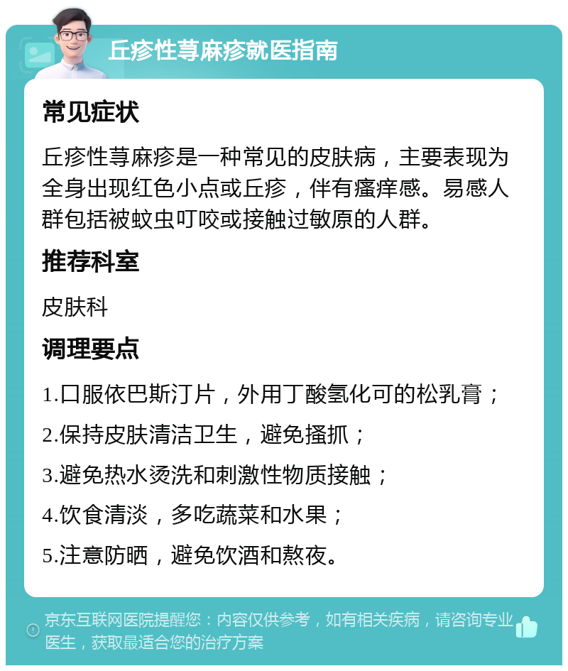 丘疹性荨麻疹就医指南 常见症状 丘疹性荨麻疹是一种常见的皮肤病，主要表现为全身出现红色小点或丘疹，伴有瘙痒感。易感人群包括被蚊虫叮咬或接触过敏原的人群。 推荐科室 皮肤科 调理要点 1.口服依巴斯汀片，外用丁酸氢化可的松乳膏； 2.保持皮肤清洁卫生，避免搔抓； 3.避免热水烫洗和刺激性物质接触； 4.饮食清淡，多吃蔬菜和水果； 5.注意防晒，避免饮酒和熬夜。