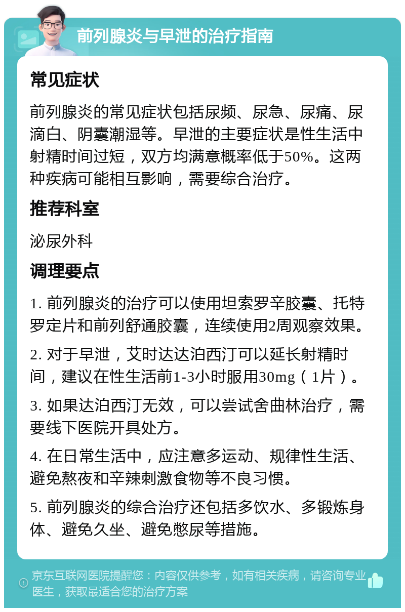 前列腺炎与早泄的治疗指南 常见症状 前列腺炎的常见症状包括尿频、尿急、尿痛、尿滴白、阴囊潮湿等。早泄的主要症状是性生活中射精时间过短，双方均满意概率低于50%。这两种疾病可能相互影响，需要综合治疗。 推荐科室 泌尿外科 调理要点 1. 前列腺炎的治疗可以使用坦索罗辛胶囊、托特罗定片和前列舒通胶囊，连续使用2周观察效果。 2. 对于早泄，艾时达达泊西汀可以延长射精时间，建议在性生活前1-3小时服用30mg（1片）。 3. 如果达泊西汀无效，可以尝试舍曲林治疗，需要线下医院开具处方。 4. 在日常生活中，应注意多运动、规律性生活、避免熬夜和辛辣刺激食物等不良习惯。 5. 前列腺炎的综合治疗还包括多饮水、多锻炼身体、避免久坐、避免憋尿等措施。