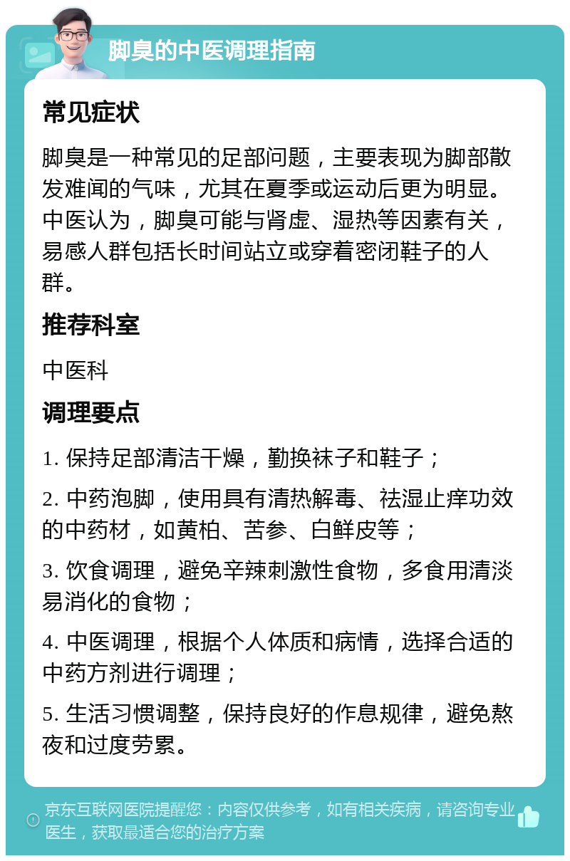 脚臭的中医调理指南 常见症状 脚臭是一种常见的足部问题，主要表现为脚部散发难闻的气味，尤其在夏季或运动后更为明显。中医认为，脚臭可能与肾虚、湿热等因素有关，易感人群包括长时间站立或穿着密闭鞋子的人群。 推荐科室 中医科 调理要点 1. 保持足部清洁干燥，勤换袜子和鞋子； 2. 中药泡脚，使用具有清热解毒、祛湿止痒功效的中药材，如黄柏、苦参、白鲜皮等； 3. 饮食调理，避免辛辣刺激性食物，多食用清淡易消化的食物； 4. 中医调理，根据个人体质和病情，选择合适的中药方剂进行调理； 5. 生活习惯调整，保持良好的作息规律，避免熬夜和过度劳累。