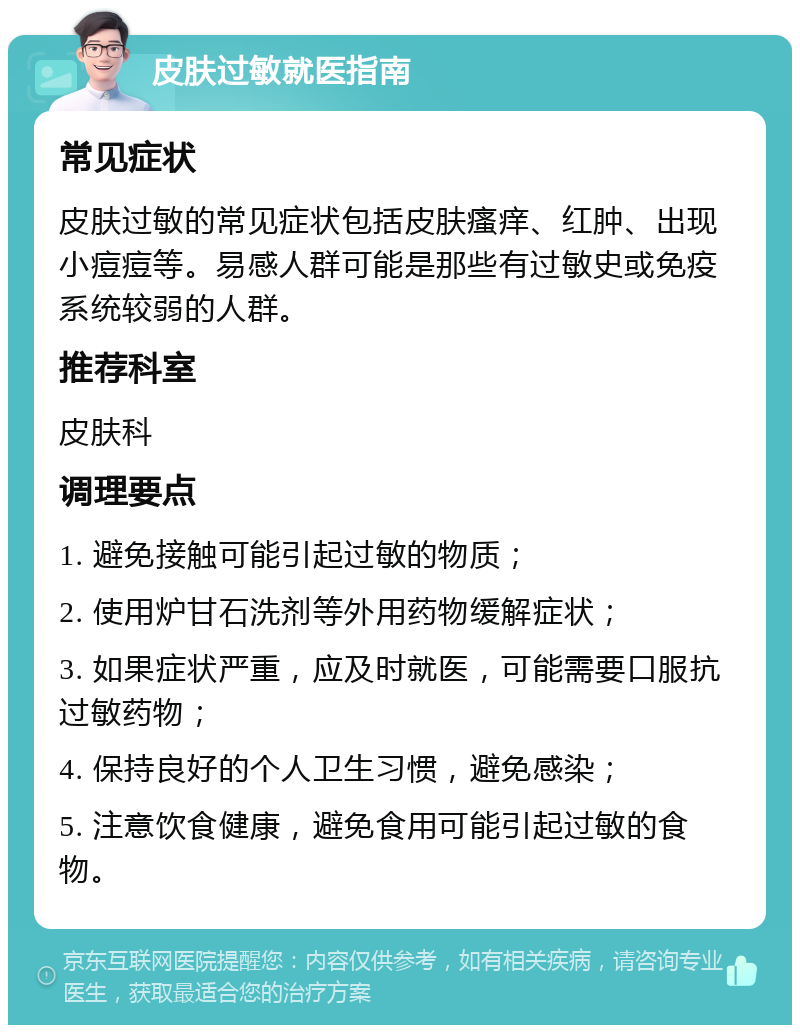 皮肤过敏就医指南 常见症状 皮肤过敏的常见症状包括皮肤瘙痒、红肿、出现小痘痘等。易感人群可能是那些有过敏史或免疫系统较弱的人群。 推荐科室 皮肤科 调理要点 1. 避免接触可能引起过敏的物质； 2. 使用炉甘石洗剂等外用药物缓解症状； 3. 如果症状严重，应及时就医，可能需要口服抗过敏药物； 4. 保持良好的个人卫生习惯，避免感染； 5. 注意饮食健康，避免食用可能引起过敏的食物。