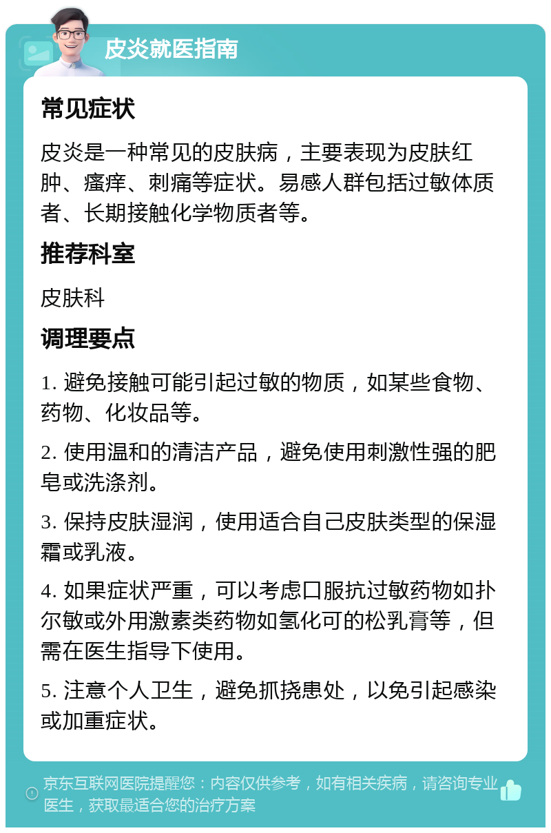 皮炎就医指南 常见症状 皮炎是一种常见的皮肤病，主要表现为皮肤红肿、瘙痒、刺痛等症状。易感人群包括过敏体质者、长期接触化学物质者等。 推荐科室 皮肤科 调理要点 1. 避免接触可能引起过敏的物质，如某些食物、药物、化妆品等。 2. 使用温和的清洁产品，避免使用刺激性强的肥皂或洗涤剂。 3. 保持皮肤湿润，使用适合自己皮肤类型的保湿霜或乳液。 4. 如果症状严重，可以考虑口服抗过敏药物如扑尔敏或外用激素类药物如氢化可的松乳膏等，但需在医生指导下使用。 5. 注意个人卫生，避免抓挠患处，以免引起感染或加重症状。