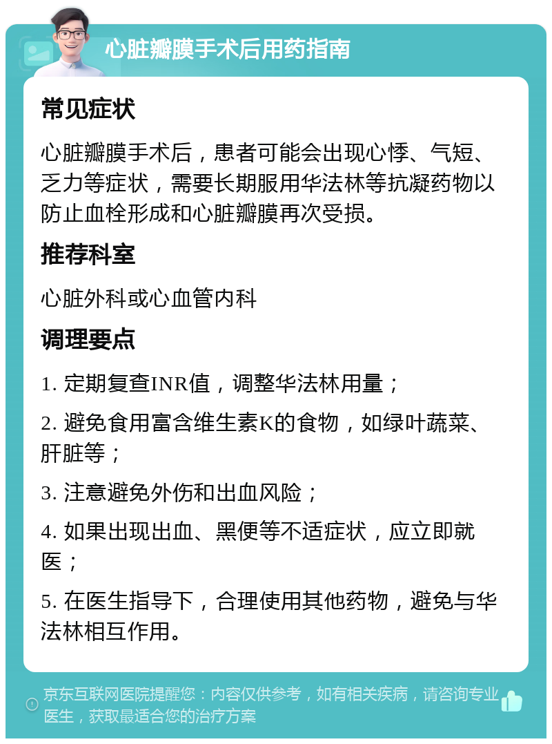 心脏瓣膜手术后用药指南 常见症状 心脏瓣膜手术后，患者可能会出现心悸、气短、乏力等症状，需要长期服用华法林等抗凝药物以防止血栓形成和心脏瓣膜再次受损。 推荐科室 心脏外科或心血管内科 调理要点 1. 定期复查INR值，调整华法林用量； 2. 避免食用富含维生素K的食物，如绿叶蔬菜、肝脏等； 3. 注意避免外伤和出血风险； 4. 如果出现出血、黑便等不适症状，应立即就医； 5. 在医生指导下，合理使用其他药物，避免与华法林相互作用。