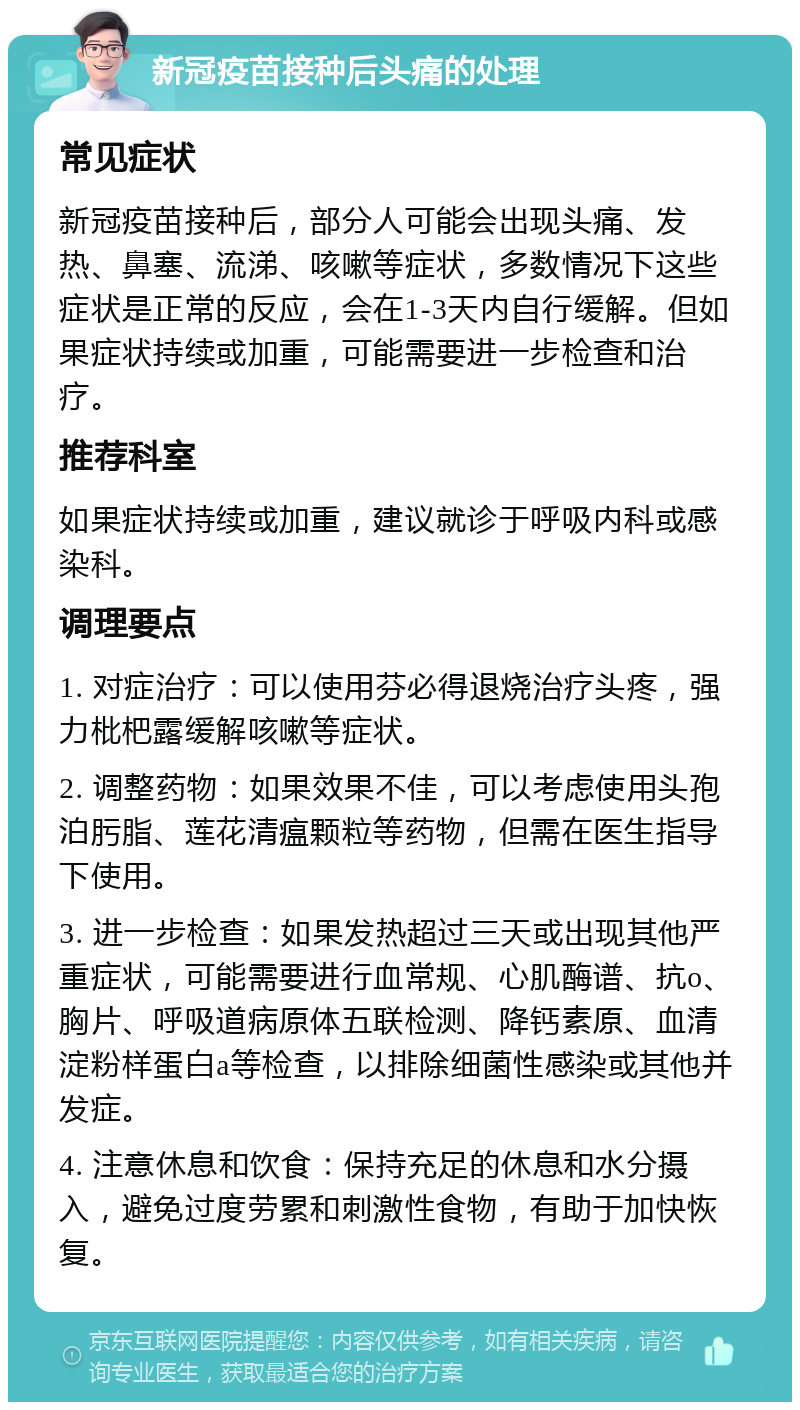 新冠疫苗接种后头痛的处理 常见症状 新冠疫苗接种后，部分人可能会出现头痛、发热、鼻塞、流涕、咳嗽等症状，多数情况下这些症状是正常的反应，会在1-3天内自行缓解。但如果症状持续或加重，可能需要进一步检查和治疗。 推荐科室 如果症状持续或加重，建议就诊于呼吸内科或感染科。 调理要点 1. 对症治疗：可以使用芬必得退烧治疗头疼，强力枇杷露缓解咳嗽等症状。 2. 调整药物：如果效果不佳，可以考虑使用头孢泊肟脂、莲花清瘟颗粒等药物，但需在医生指导下使用。 3. 进一步检查：如果发热超过三天或出现其他严重症状，可能需要进行血常规、心肌酶谱、抗o、胸片、呼吸道病原体五联检测、降钙素原、血清淀粉样蛋白a等检查，以排除细菌性感染或其他并发症。 4. 注意休息和饮食：保持充足的休息和水分摄入，避免过度劳累和刺激性食物，有助于加快恢复。