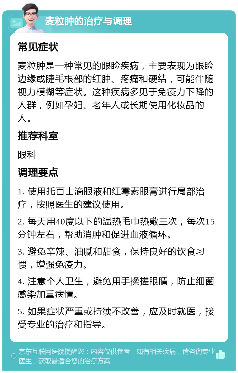 麦粒肿的治疗与调理 常见症状 麦粒肿是一种常见的眼睑疾病，主要表现为眼睑边缘或睫毛根部的红肿、疼痛和硬结，可能伴随视力模糊等症状。这种疾病多见于免疫力下降的人群，例如孕妇、老年人或长期使用化妆品的人。 推荐科室 眼科 调理要点 1. 使用托百士滴眼液和红霉素眼膏进行局部治疗，按照医生的建议使用。 2. 每天用40度以下的温热毛巾热敷三次，每次15分钟左右，帮助消肿和促进血液循环。 3. 避免辛辣、油腻和甜食，保持良好的饮食习惯，增强免疫力。 4. 注意个人卫生，避免用手揉搓眼睛，防止细菌感染加重病情。 5. 如果症状严重或持续不改善，应及时就医，接受专业的治疗和指导。