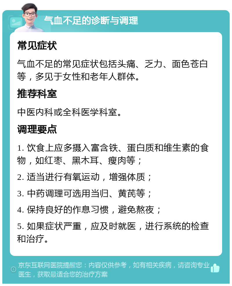 气血不足的诊断与调理 常见症状 气血不足的常见症状包括头痛、乏力、面色苍白等，多见于女性和老年人群体。 推荐科室 中医内科或全科医学科室。 调理要点 1. 饮食上应多摄入富含铁、蛋白质和维生素的食物，如红枣、黑木耳、瘦肉等； 2. 适当进行有氧运动，增强体质； 3. 中药调理可选用当归、黄芪等； 4. 保持良好的作息习惯，避免熬夜； 5. 如果症状严重，应及时就医，进行系统的检查和治疗。