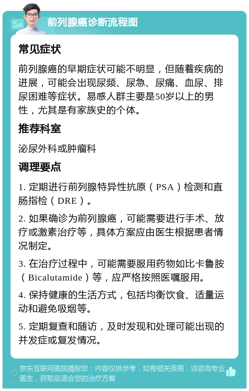 前列腺癌诊断流程图 常见症状 前列腺癌的早期症状可能不明显，但随着疾病的进展，可能会出现尿频、尿急、尿痛、血尿、排尿困难等症状。易感人群主要是50岁以上的男性，尤其是有家族史的个体。 推荐科室 泌尿外科或肿瘤科 调理要点 1. 定期进行前列腺特异性抗原（PSA）检测和直肠指检（DRE）。 2. 如果确诊为前列腺癌，可能需要进行手术、放疗或激素治疗等，具体方案应由医生根据患者情况制定。 3. 在治疗过程中，可能需要服用药物如比卡鲁胺（Bicalutamide）等，应严格按照医嘱服用。 4. 保持健康的生活方式，包括均衡饮食、适量运动和避免吸烟等。 5. 定期复查和随访，及时发现和处理可能出现的并发症或复发情况。