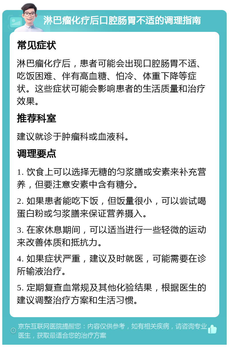 淋巴瘤化疗后口腔肠胃不适的调理指南 常见症状 淋巴瘤化疗后，患者可能会出现口腔肠胃不适、吃饭困难、伴有高血糖、怕冷、体重下降等症状。这些症状可能会影响患者的生活质量和治疗效果。 推荐科室 建议就诊于肿瘤科或血液科。 调理要点 1. 饮食上可以选择无糖的匀浆膳或安素来补充营养，但要注意安素中含有糖分。 2. 如果患者能吃下饭，但饭量很小，可以尝试喝蛋白粉或匀浆膳来保证营养摄入。 3. 在家休息期间，可以适当进行一些轻微的运动来改善体质和抵抗力。 4. 如果症状严重，建议及时就医，可能需要在诊所输液治疗。 5. 定期复查血常规及其他化验结果，根据医生的建议调整治疗方案和生活习惯。