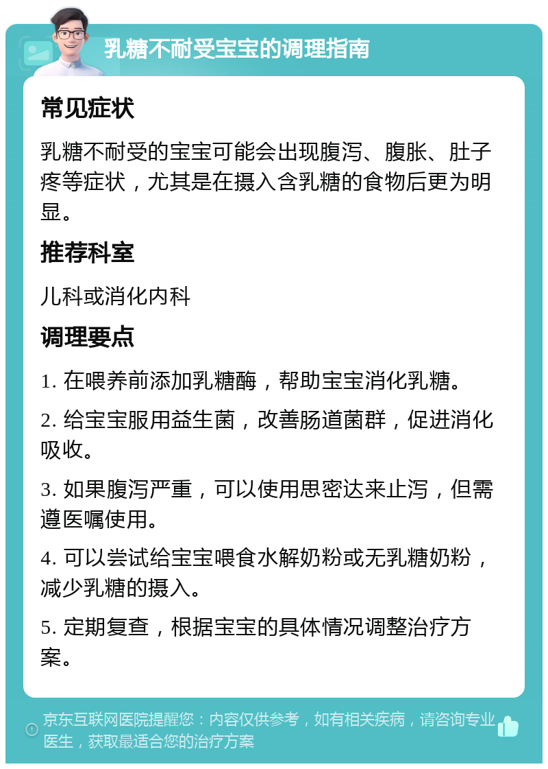 乳糖不耐受宝宝的调理指南 常见症状 乳糖不耐受的宝宝可能会出现腹泻、腹胀、肚子疼等症状，尤其是在摄入含乳糖的食物后更为明显。 推荐科室 儿科或消化内科 调理要点 1. 在喂养前添加乳糖酶，帮助宝宝消化乳糖。 2. 给宝宝服用益生菌，改善肠道菌群，促进消化吸收。 3. 如果腹泻严重，可以使用思密达来止泻，但需遵医嘱使用。 4. 可以尝试给宝宝喂食水解奶粉或无乳糖奶粉，减少乳糖的摄入。 5. 定期复查，根据宝宝的具体情况调整治疗方案。