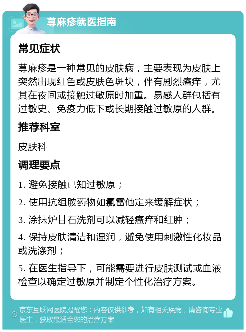 荨麻疹就医指南 常见症状 荨麻疹是一种常见的皮肤病，主要表现为皮肤上突然出现红色或皮肤色斑块，伴有剧烈瘙痒，尤其在夜间或接触过敏原时加重。易感人群包括有过敏史、免疫力低下或长期接触过敏原的人群。 推荐科室 皮肤科 调理要点 1. 避免接触已知过敏原； 2. 使用抗组胺药物如氯雷他定来缓解症状； 3. 涂抹炉甘石洗剂可以减轻瘙痒和红肿； 4. 保持皮肤清洁和湿润，避免使用刺激性化妆品或洗涤剂； 5. 在医生指导下，可能需要进行皮肤测试或血液检查以确定过敏原并制定个性化治疗方案。