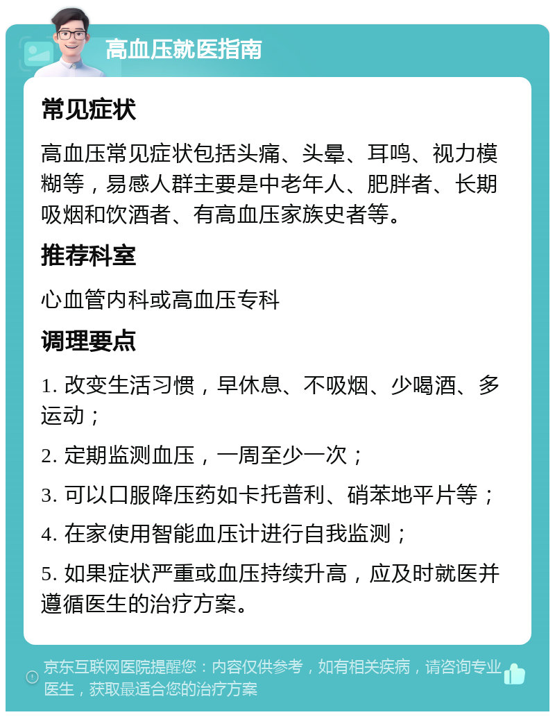 高血压就医指南 常见症状 高血压常见症状包括头痛、头晕、耳鸣、视力模糊等，易感人群主要是中老年人、肥胖者、长期吸烟和饮酒者、有高血压家族史者等。 推荐科室 心血管内科或高血压专科 调理要点 1. 改变生活习惯，早休息、不吸烟、少喝酒、多运动； 2. 定期监测血压，一周至少一次； 3. 可以口服降压药如卡托普利、硝苯地平片等； 4. 在家使用智能血压计进行自我监测； 5. 如果症状严重或血压持续升高，应及时就医并遵循医生的治疗方案。