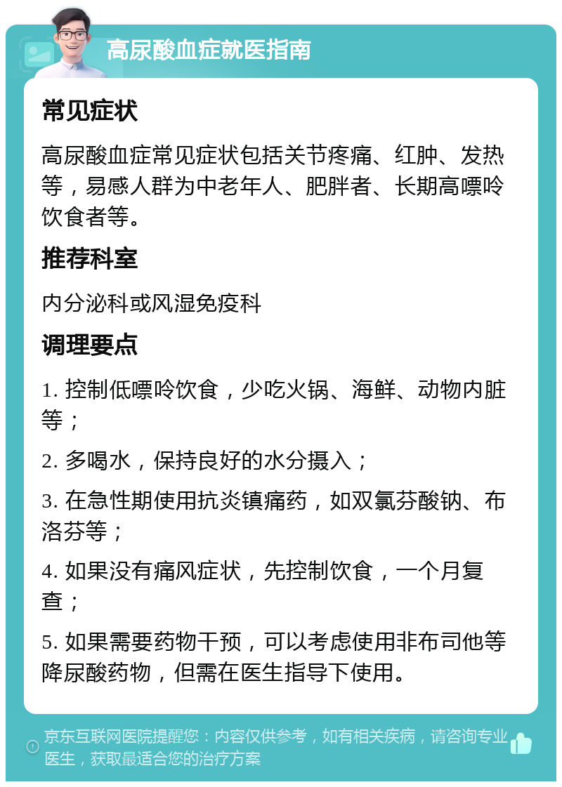 高尿酸血症就医指南 常见症状 高尿酸血症常见症状包括关节疼痛、红肿、发热等，易感人群为中老年人、肥胖者、长期高嘌呤饮食者等。 推荐科室 内分泌科或风湿免疫科 调理要点 1. 控制低嘌呤饮食，少吃火锅、海鲜、动物内脏等； 2. 多喝水，保持良好的水分摄入； 3. 在急性期使用抗炎镇痛药，如双氯芬酸钠、布洛芬等； 4. 如果没有痛风症状，先控制饮食，一个月复查； 5. 如果需要药物干预，可以考虑使用非布司他等降尿酸药物，但需在医生指导下使用。