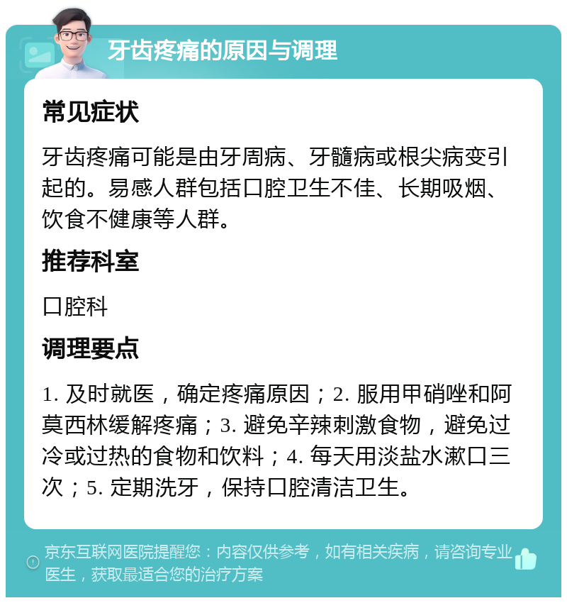 牙齿疼痛的原因与调理 常见症状 牙齿疼痛可能是由牙周病、牙髓病或根尖病变引起的。易感人群包括口腔卫生不佳、长期吸烟、饮食不健康等人群。 推荐科室 口腔科 调理要点 1. 及时就医，确定疼痛原因；2. 服用甲硝唑和阿莫西林缓解疼痛；3. 避免辛辣刺激食物，避免过冷或过热的食物和饮料；4. 每天用淡盐水漱口三次；5. 定期洗牙，保持口腔清洁卫生。