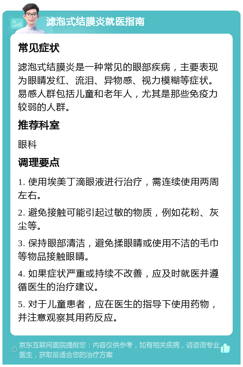 滤泡式结膜炎就医指南 常见症状 滤泡式结膜炎是一种常见的眼部疾病，主要表现为眼睛发红、流泪、异物感、视力模糊等症状。易感人群包括儿童和老年人，尤其是那些免疫力较弱的人群。 推荐科室 眼科 调理要点 1. 使用埃美丁滴眼液进行治疗，需连续使用两周左右。 2. 避免接触可能引起过敏的物质，例如花粉、灰尘等。 3. 保持眼部清洁，避免揉眼睛或使用不洁的毛巾等物品接触眼睛。 4. 如果症状严重或持续不改善，应及时就医并遵循医生的治疗建议。 5. 对于儿童患者，应在医生的指导下使用药物，并注意观察其用药反应。