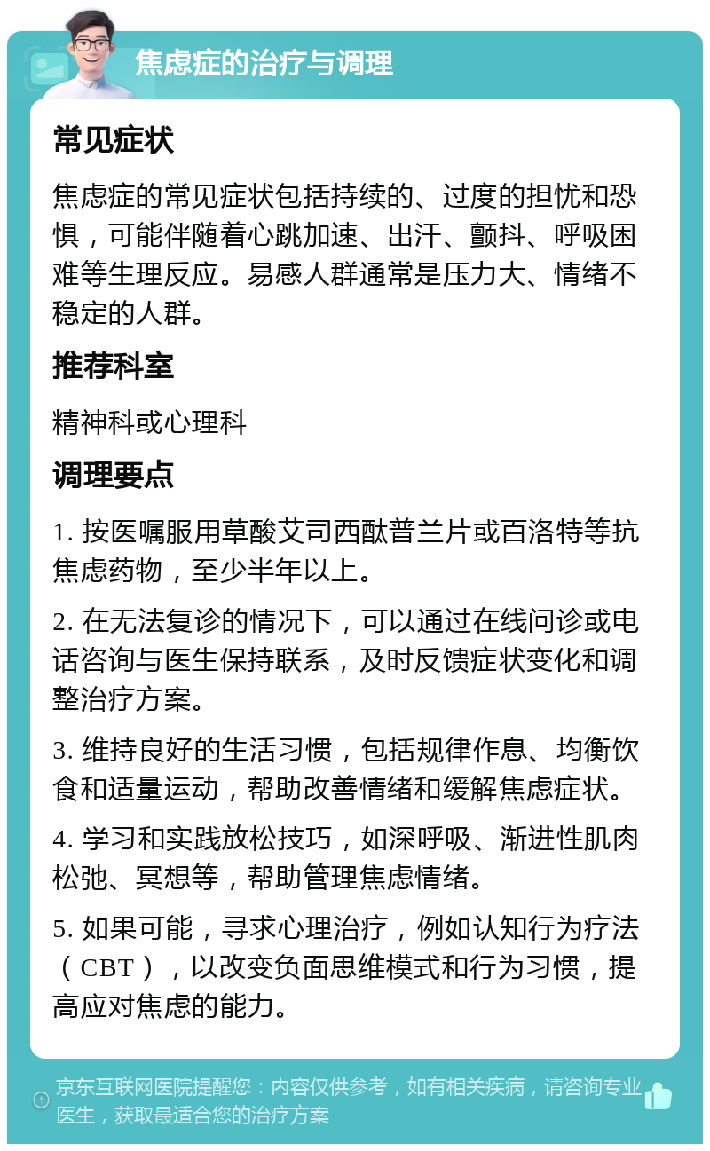 焦虑症的治疗与调理 常见症状 焦虑症的常见症状包括持续的、过度的担忧和恐惧，可能伴随着心跳加速、出汗、颤抖、呼吸困难等生理反应。易感人群通常是压力大、情绪不稳定的人群。 推荐科室 精神科或心理科 调理要点 1. 按医嘱服用草酸艾司西酞普兰片或百洛特等抗焦虑药物，至少半年以上。 2. 在无法复诊的情况下，可以通过在线问诊或电话咨询与医生保持联系，及时反馈症状变化和调整治疗方案。 3. 维持良好的生活习惯，包括规律作息、均衡饮食和适量运动，帮助改善情绪和缓解焦虑症状。 4. 学习和实践放松技巧，如深呼吸、渐进性肌肉松弛、冥想等，帮助管理焦虑情绪。 5. 如果可能，寻求心理治疗，例如认知行为疗法（CBT），以改变负面思维模式和行为习惯，提高应对焦虑的能力。