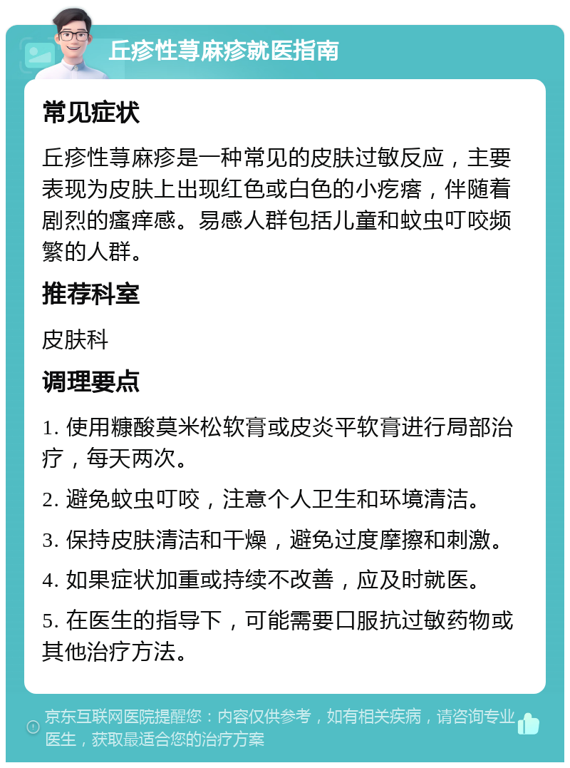 丘疹性荨麻疹就医指南 常见症状 丘疹性荨麻疹是一种常见的皮肤过敏反应，主要表现为皮肤上出现红色或白色的小疙瘩，伴随着剧烈的瘙痒感。易感人群包括儿童和蚊虫叮咬频繁的人群。 推荐科室 皮肤科 调理要点 1. 使用糠酸莫米松软膏或皮炎平软膏进行局部治疗，每天两次。 2. 避免蚊虫叮咬，注意个人卫生和环境清洁。 3. 保持皮肤清洁和干燥，避免过度摩擦和刺激。 4. 如果症状加重或持续不改善，应及时就医。 5. 在医生的指导下，可能需要口服抗过敏药物或其他治疗方法。