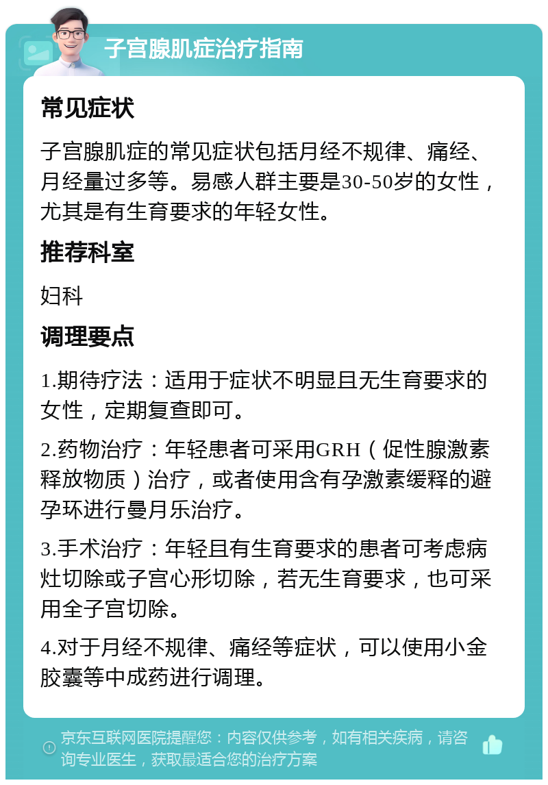 子宫腺肌症治疗指南 常见症状 子宫腺肌症的常见症状包括月经不规律、痛经、月经量过多等。易感人群主要是30-50岁的女性，尤其是有生育要求的年轻女性。 推荐科室 妇科 调理要点 1.期待疗法：适用于症状不明显且无生育要求的女性，定期复查即可。 2.药物治疗：年轻患者可采用GRH（促性腺激素释放物质）治疗，或者使用含有孕激素缓释的避孕环进行曼月乐治疗。 3.手术治疗：年轻且有生育要求的患者可考虑病灶切除或子宫心形切除，若无生育要求，也可采用全子宫切除。 4.对于月经不规律、痛经等症状，可以使用小金胶囊等中成药进行调理。