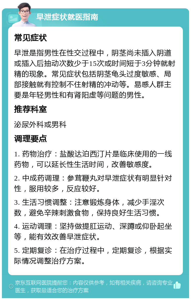 早泄症状就医指南 常见症状 早泄是指男性在性交过程中，阴茎尚未插入阴道或插入后抽动次数少于15次或时间短于3分钟就射精的现象。常见症状包括阴茎龟头过度敏感、局部接触就有控制不住射精的冲动等。易感人群主要是年轻男性和有肾阳虚等问题的男性。 推荐科室 泌尿外科或男科 调理要点 1. 药物治疗：盐酸达泊西汀片是临床使用的一线药物，可以延长性生活时间，改善敏感度。 2. 中成药调理：参茸鞭丸对早泄症状有明显针对性，服用较多，反应较好。 3. 生活习惯调整：注意锻炼身体，减少手淫次数，避免辛辣刺激食物，保持良好生活习惯。 4. 运动调理：坚持做提肛运动、深蹲或仰卧起坐等，能有效改善早泄症状。 5. 定期复诊：在治疗过程中，定期复诊，根据实际情况调整治疗方案。