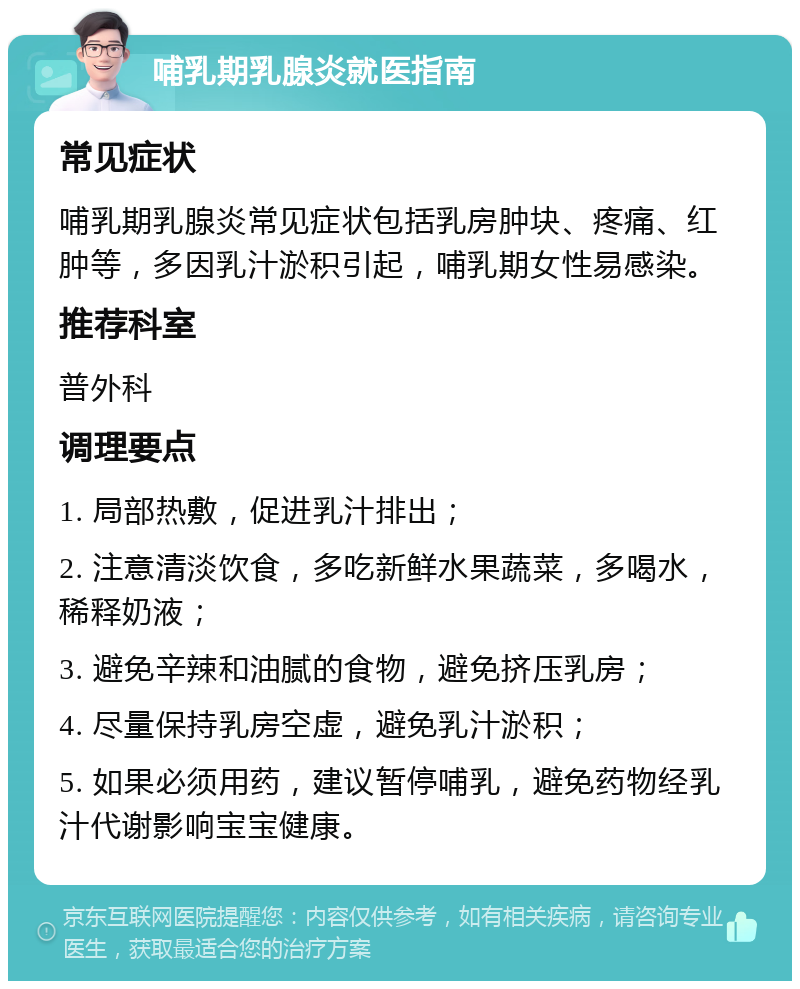 哺乳期乳腺炎就医指南 常见症状 哺乳期乳腺炎常见症状包括乳房肿块、疼痛、红肿等，多因乳汁淤积引起，哺乳期女性易感染。 推荐科室 普外科 调理要点 1. 局部热敷，促进乳汁排出； 2. 注意清淡饮食，多吃新鲜水果蔬菜，多喝水，稀释奶液； 3. 避免辛辣和油腻的食物，避免挤压乳房； 4. 尽量保持乳房空虚，避免乳汁淤积； 5. 如果必须用药，建议暂停哺乳，避免药物经乳汁代谢影响宝宝健康。