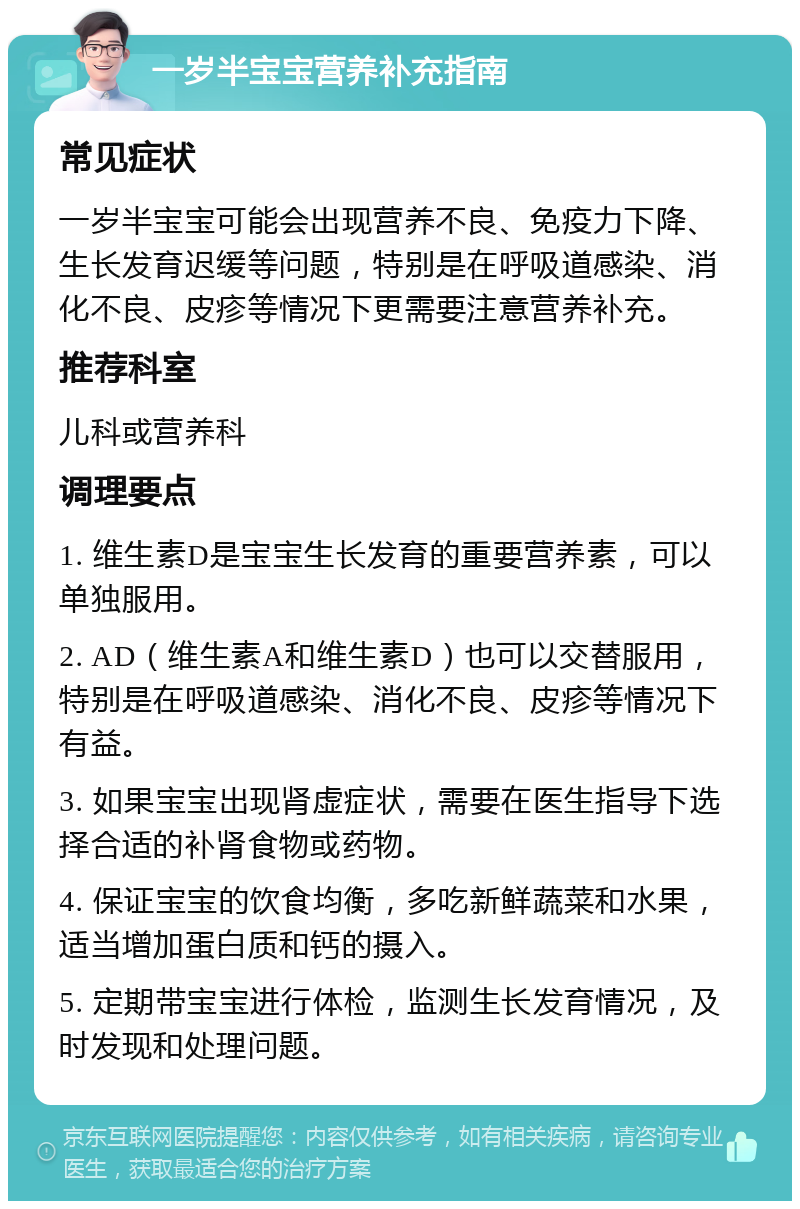 一岁半宝宝营养补充指南 常见症状 一岁半宝宝可能会出现营养不良、免疫力下降、生长发育迟缓等问题，特别是在呼吸道感染、消化不良、皮疹等情况下更需要注意营养补充。 推荐科室 儿科或营养科 调理要点 1. 维生素D是宝宝生长发育的重要营养素，可以单独服用。 2. AD（维生素A和维生素D）也可以交替服用，特别是在呼吸道感染、消化不良、皮疹等情况下有益。 3. 如果宝宝出现肾虚症状，需要在医生指导下选择合适的补肾食物或药物。 4. 保证宝宝的饮食均衡，多吃新鲜蔬菜和水果，适当增加蛋白质和钙的摄入。 5. 定期带宝宝进行体检，监测生长发育情况，及时发现和处理问题。