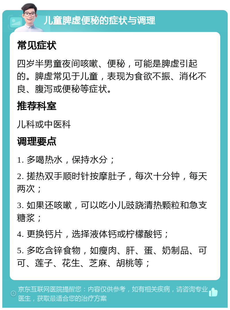 儿童脾虚便秘的症状与调理 常见症状 四岁半男童夜间咳嗽、便秘，可能是脾虚引起的。脾虚常见于儿童，表现为食欲不振、消化不良、腹泻或便秘等症状。 推荐科室 儿科或中医科 调理要点 1. 多喝热水，保持水分； 2. 搓热双手顺时针按摩肚子，每次十分钟，每天两次； 3. 如果还咳嗽，可以吃小儿豉跷清热颗粒和急支糖浆； 4. 更换钙片，选择液体钙或柠檬酸钙； 5. 多吃含锌食物，如瘦肉、肝、蛋、奶制品、可可、莲子、花生、芝麻、胡桃等；