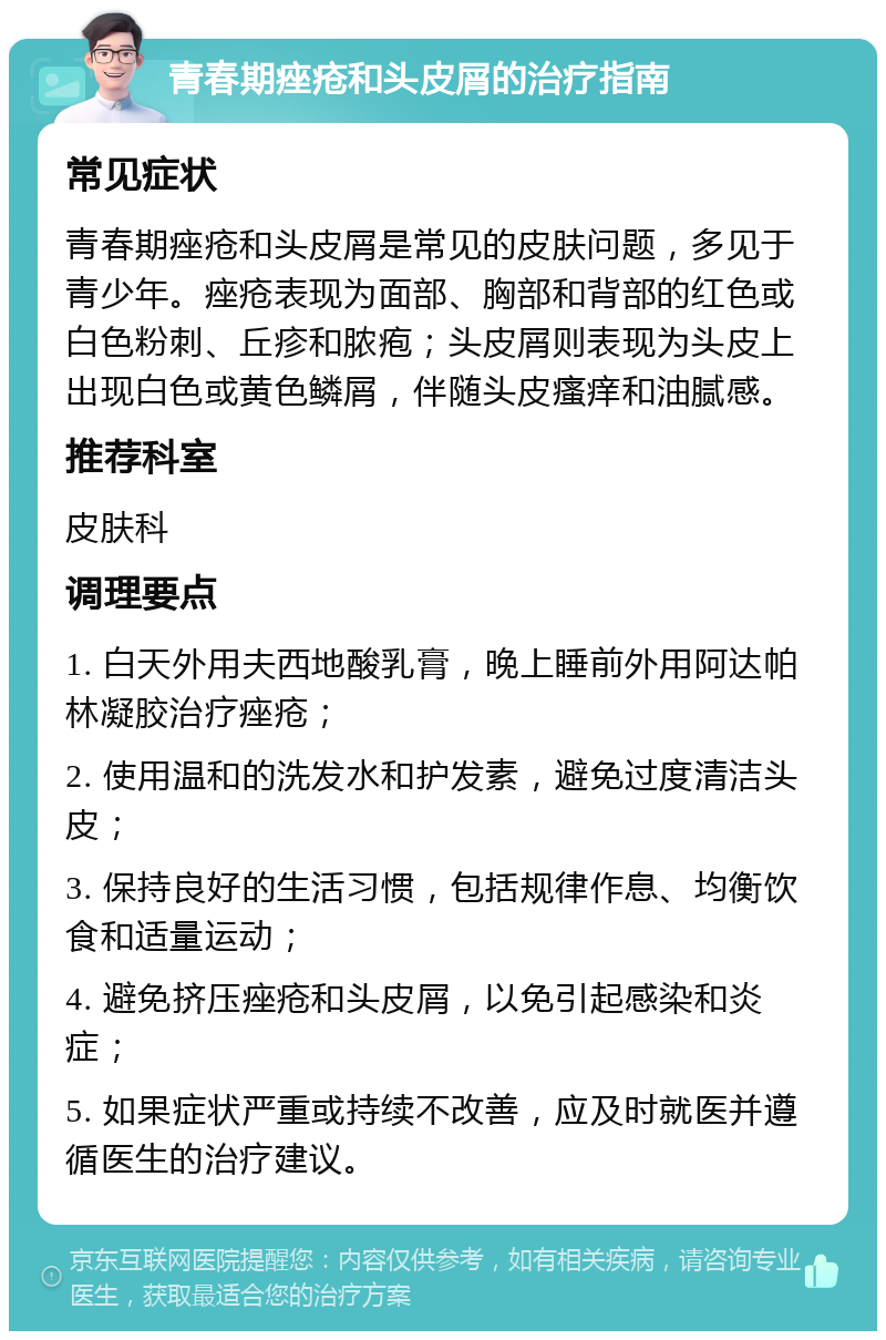 青春期痤疮和头皮屑的治疗指南 常见症状 青春期痤疮和头皮屑是常见的皮肤问题，多见于青少年。痤疮表现为面部、胸部和背部的红色或白色粉刺、丘疹和脓疱；头皮屑则表现为头皮上出现白色或黄色鳞屑，伴随头皮瘙痒和油腻感。 推荐科室 皮肤科 调理要点 1. 白天外用夫西地酸乳膏，晚上睡前外用阿达帕林凝胶治疗痤疮； 2. 使用温和的洗发水和护发素，避免过度清洁头皮； 3. 保持良好的生活习惯，包括规律作息、均衡饮食和适量运动； 4. 避免挤压痤疮和头皮屑，以免引起感染和炎症； 5. 如果症状严重或持续不改善，应及时就医并遵循医生的治疗建议。