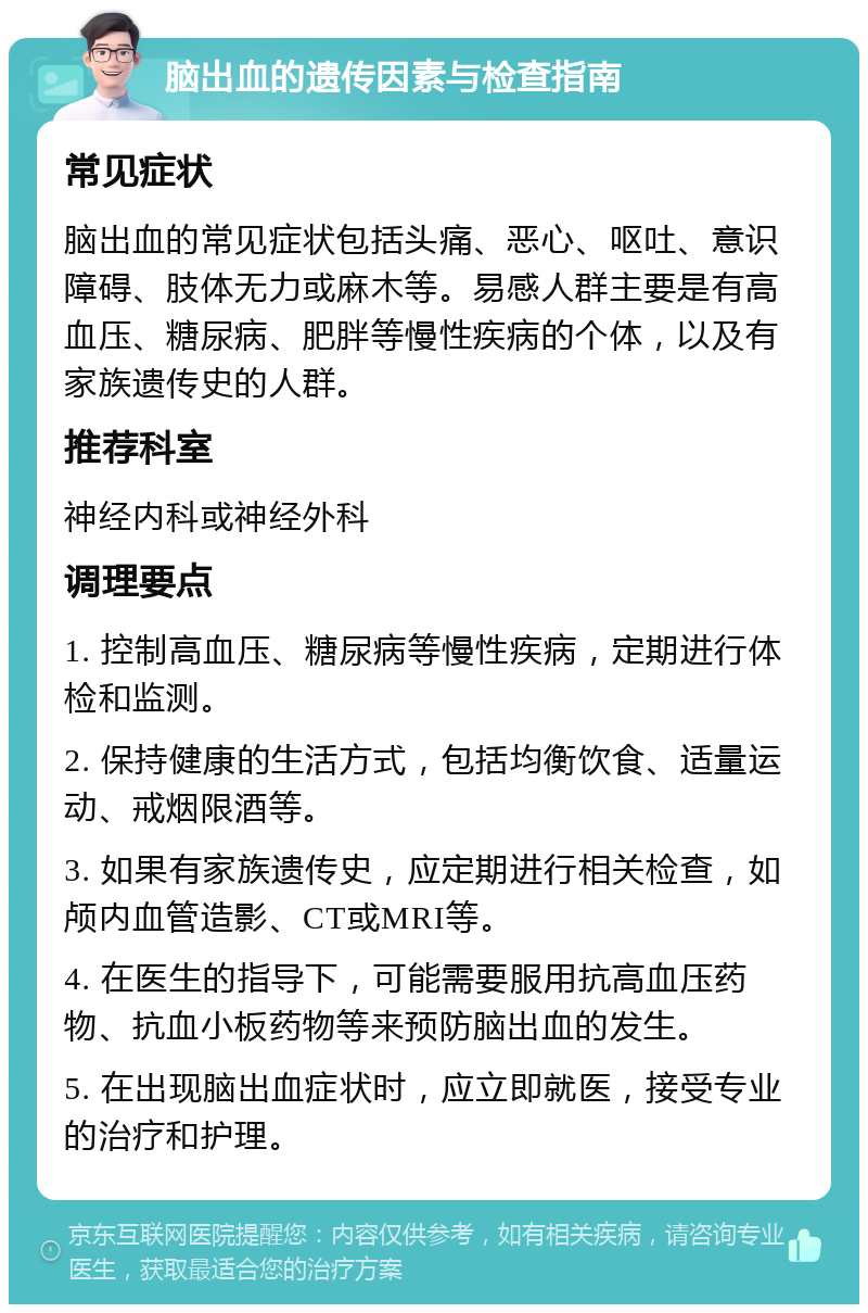 脑出血的遗传因素与检查指南 常见症状 脑出血的常见症状包括头痛、恶心、呕吐、意识障碍、肢体无力或麻木等。易感人群主要是有高血压、糖尿病、肥胖等慢性疾病的个体，以及有家族遗传史的人群。 推荐科室 神经内科或神经外科 调理要点 1. 控制高血压、糖尿病等慢性疾病，定期进行体检和监测。 2. 保持健康的生活方式，包括均衡饮食、适量运动、戒烟限酒等。 3. 如果有家族遗传史，应定期进行相关检查，如颅内血管造影、CT或MRI等。 4. 在医生的指导下，可能需要服用抗高血压药物、抗血小板药物等来预防脑出血的发生。 5. 在出现脑出血症状时，应立即就医，接受专业的治疗和护理。