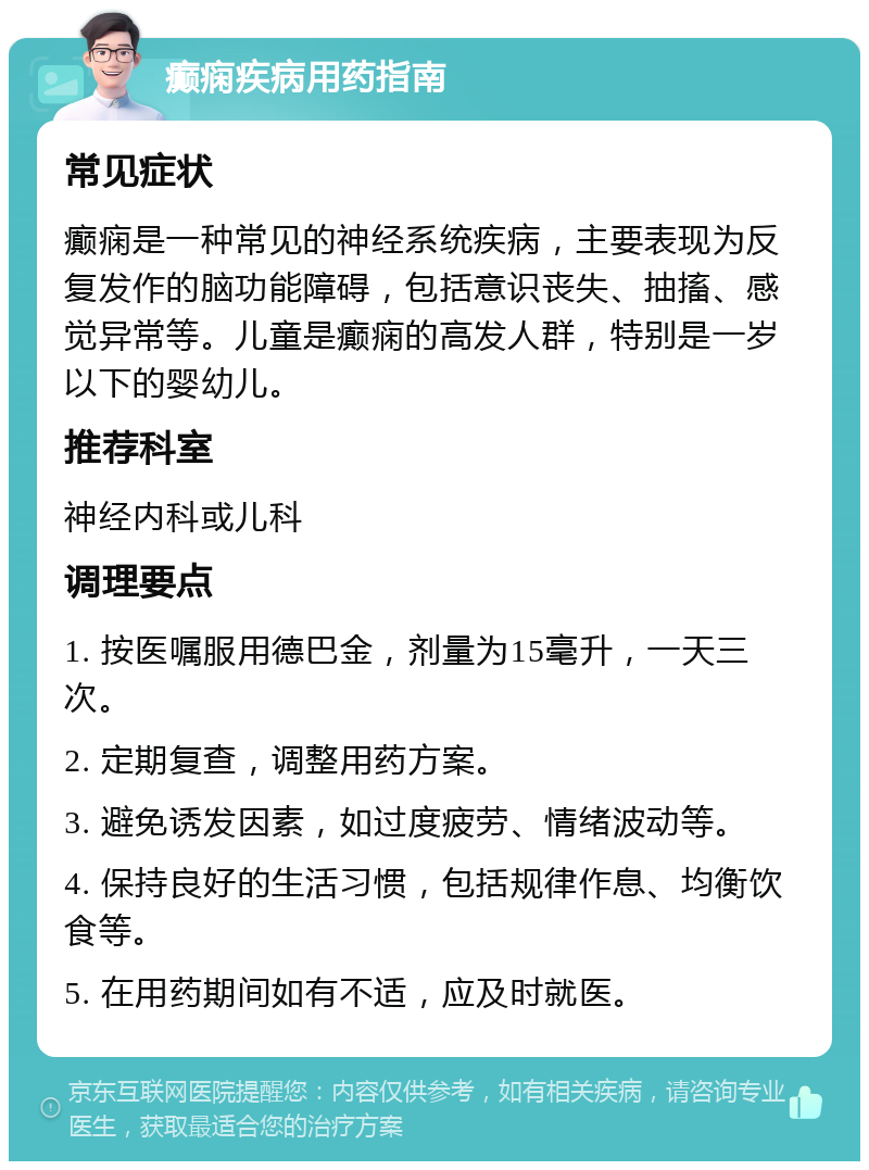 癫痫疾病用药指南 常见症状 癫痫是一种常见的神经系统疾病，主要表现为反复发作的脑功能障碍，包括意识丧失、抽搐、感觉异常等。儿童是癫痫的高发人群，特别是一岁以下的婴幼儿。 推荐科室 神经内科或儿科 调理要点 1. 按医嘱服用德巴金，剂量为15毫升，一天三次。 2. 定期复查，调整用药方案。 3. 避免诱发因素，如过度疲劳、情绪波动等。 4. 保持良好的生活习惯，包括规律作息、均衡饮食等。 5. 在用药期间如有不适，应及时就医。