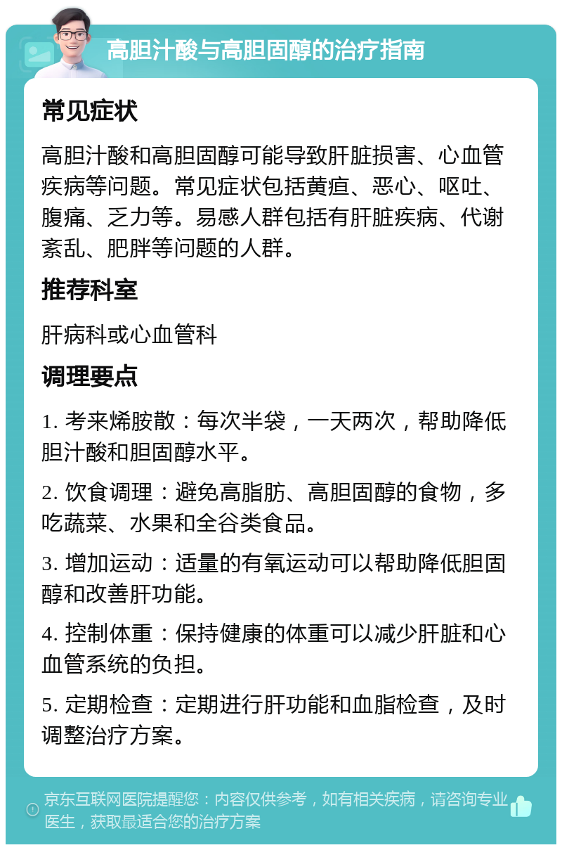 高胆汁酸与高胆固醇的治疗指南 常见症状 高胆汁酸和高胆固醇可能导致肝脏损害、心血管疾病等问题。常见症状包括黄疸、恶心、呕吐、腹痛、乏力等。易感人群包括有肝脏疾病、代谢紊乱、肥胖等问题的人群。 推荐科室 肝病科或心血管科 调理要点 1. 考来烯胺散：每次半袋，一天两次，帮助降低胆汁酸和胆固醇水平。 2. 饮食调理：避免高脂肪、高胆固醇的食物，多吃蔬菜、水果和全谷类食品。 3. 增加运动：适量的有氧运动可以帮助降低胆固醇和改善肝功能。 4. 控制体重：保持健康的体重可以减少肝脏和心血管系统的负担。 5. 定期检查：定期进行肝功能和血脂检查，及时调整治疗方案。