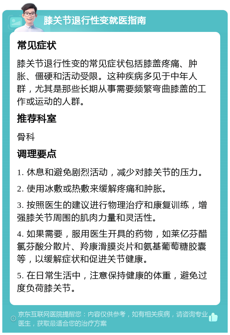 膝关节退行性变就医指南 常见症状 膝关节退行性变的常见症状包括膝盖疼痛、肿胀、僵硬和活动受限。这种疾病多见于中年人群，尤其是那些长期从事需要频繁弯曲膝盖的工作或运动的人群。 推荐科室 骨科 调理要点 1. 休息和避免剧烈活动，减少对膝关节的压力。 2. 使用冰敷或热敷来缓解疼痛和肿胀。 3. 按照医生的建议进行物理治疗和康复训练，增强膝关节周围的肌肉力量和灵活性。 4. 如果需要，服用医生开具的药物，如莱亿芬醋氯芬酸分散片、羚康滑膜炎片和氨基葡萄糖胶囊等，以缓解症状和促进关节健康。 5. 在日常生活中，注意保持健康的体重，避免过度负荷膝关节。